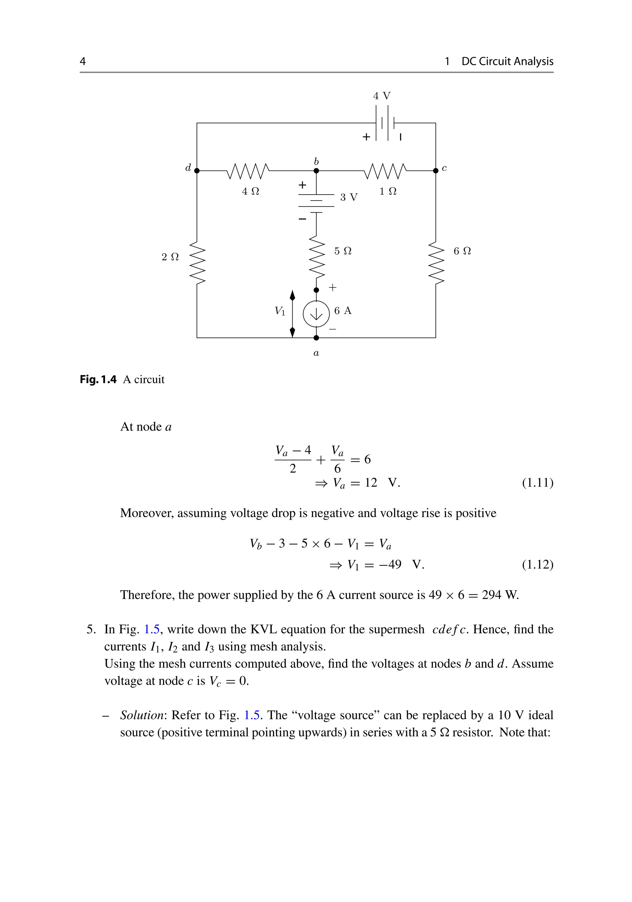 4 1 DC Circuit Analysis
−
+
−
+
+
−
V1
4 V
3 V
4 Ω
2 Ω
5 Ω
6 A
1 Ω
6 Ω
c
b
d
a
Fig.1.4 A circuit
At node a
Va − 4
2
+
Va
6
= 6
⇒ Va = 12 V. (1.11)
Moreover, assuming voltage drop is negative and voltage rise is positive
Vb − 3 − 5 × 6 − V1 = Va
⇒ V1 = −49 V. (1.12)
Therefore, the power supplied by the 6 A current source is 49 × 6 = 294 W.
5. In Fig. 1.5, write down the KVL equation for the supermesh cdef c. Hence, find the
currents I1, I2 and I3 using mesh analysis.
Using the mesh currents computed above, find the voltages at nodes b and d. Assume
voltage at node c is Vc = 0.
– Solution: Refer to Fig. 1.5. The “voltage source” can be replaced by a 10 V ideal
source (positive terminal pointing upwards) in series with a 5  resistor. Note that:
 