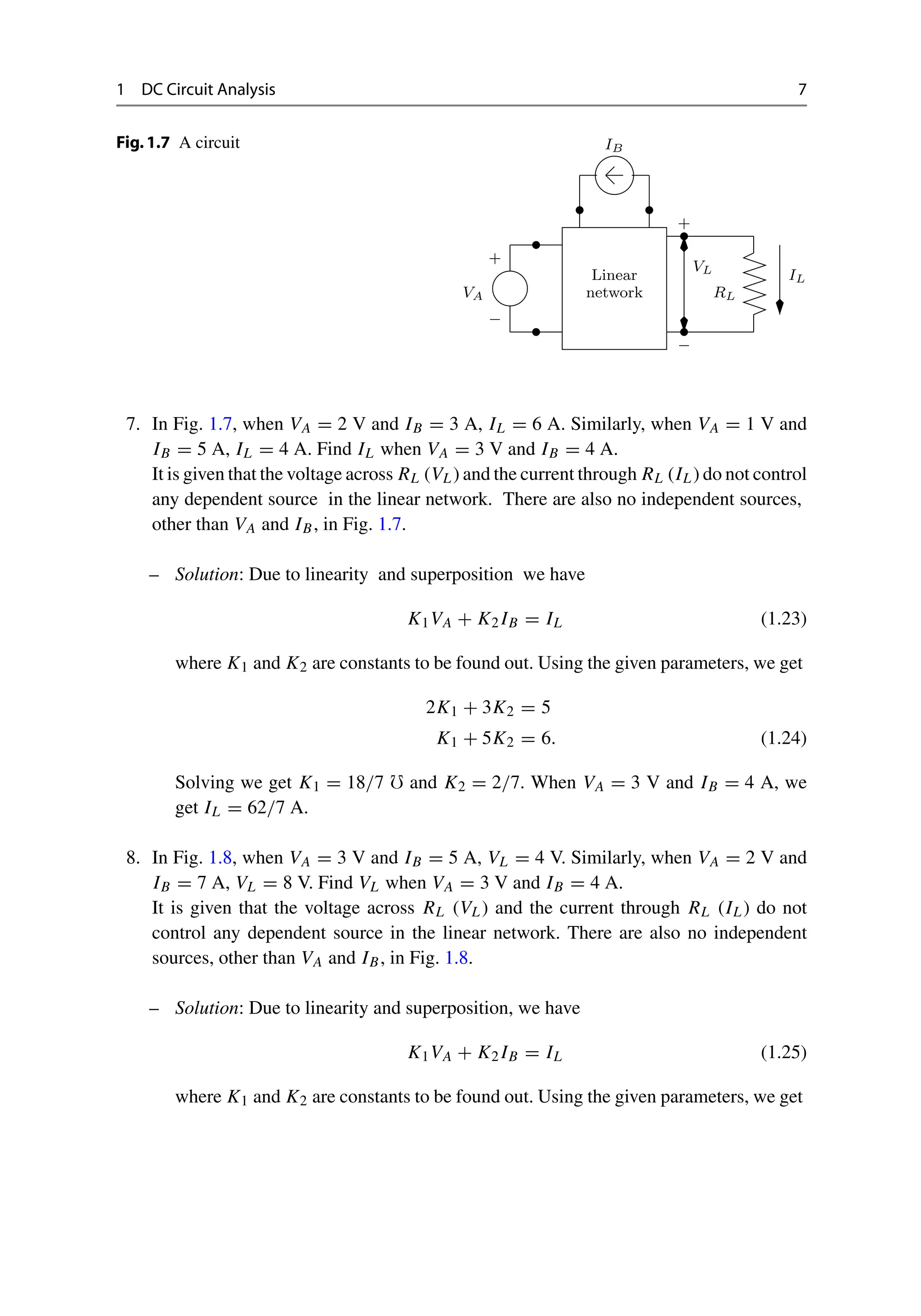 1 DC Circuit Analysis 7
Fig.1.7 A circuit
Linear
network
+
−
VA
IB
IL
RL
VL
+
−
7. In Fig. 1.7, when VA = 2 V and IB = 3 A, IL = 6 A. Similarly, when VA = 1 V and
IB = 5 A, IL = 4 A. Find IL when VA = 3 V and IB = 4 A.
It is given that the voltage across RL (VL) and the current through RL (IL) do not control
any dependent source in the linear network. There are also no independent sources,
other than VA and IB, in Fig. 1.7.
– Solution: Due to linearity and superposition we have
K1VA + K2 IB = IL (1.23)
where K1 and K2 are constants to be found out. Using the given parameters, we get
2K1 + 3K2 = 5
K1 + 5K2 = 6. (1.24)
Solving we get K1 = 18/7  and K2 = 2/7. When VA = 3 V and IB = 4 A, we
get IL = 62/7 A.
8. In Fig. 1.8, when VA = 3 V and IB = 5 A, VL = 4 V. Similarly, when VA = 2 V and
IB = 7 A, VL = 8 V. Find VL when VA = 3 V and IB = 4 A.
It is given that the voltage across RL (VL) and the current through RL (IL) do not
control any dependent source in the linear network. There are also no independent
sources, other than VA and IB, in Fig. 1.8.
– Solution: Due to linearity and superposition, we have
K1VA + K2 IB = IL (1.25)
where K1 and K2 are constants to be found out. Using the given parameters, we get
 