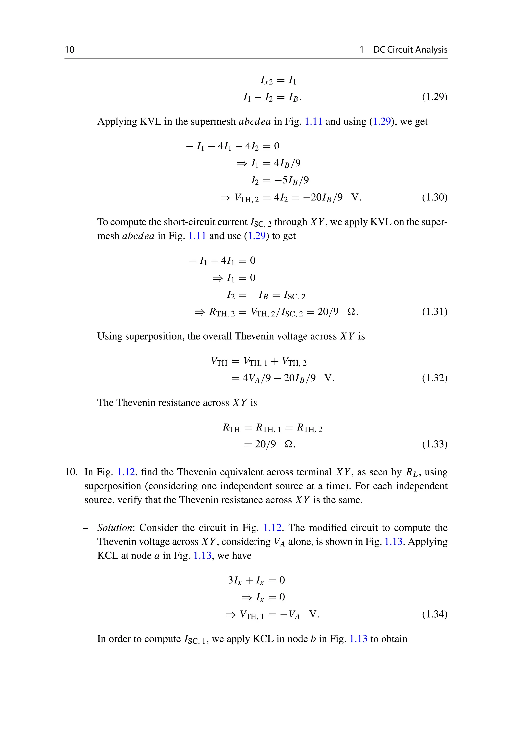 10 1 DC Circuit Analysis
Ix2 = I1
I1 − I2 = IB. (1.29)
Applying KVL in the supermesh abcdea in Fig. 1.11 and using (1.29), we get
− I1 − 4I1 − 4I2 = 0
⇒ I1 = 4IB/9
I2 = −5IB/9
⇒ VTH, 2 = 4I2 = −20IB/9 V. (1.30)
To compute the short-circuit current ISC, 2 through XY, we apply KVL on the super-
mesh abcdea in Fig. 1.11 and use (1.29) to get
− I1 − 4I1 = 0
⇒ I1 = 0
I2 = −IB = ISC, 2
⇒ RTH, 2 = VTH, 2/ISC, 2 = 20/9 . (1.31)
Using superposition, the overall Thevenin voltage across XY is
VTH = VTH, 1 + VTH, 2
= 4VA/9 − 20IB/9 V. (1.32)
The Thevenin resistance across XY is
RTH = RTH, 1 = RTH, 2
= 20/9 . (1.33)
10. In Fig. 1.12, find the Thevenin equivalent across terminal XY, as seen by RL, using
superposition (considering one independent source at a time). For each independent
source, verify that the Thevenin resistance across XY is the same.
– Solution: Consider the circuit in Fig. 1.12. The modified circuit to compute the
Thevenin voltage across XY, considering VA alone, is shown in Fig. 1.13. Applying
KCL at node a in Fig. 1.13, we have
3Ix + Ix = 0
⇒ Ix = 0
⇒ VTH, 1 = −VA V. (1.34)
In order to compute ISC, 1, we apply KCL in node b in Fig. 1.13 to obtain
 