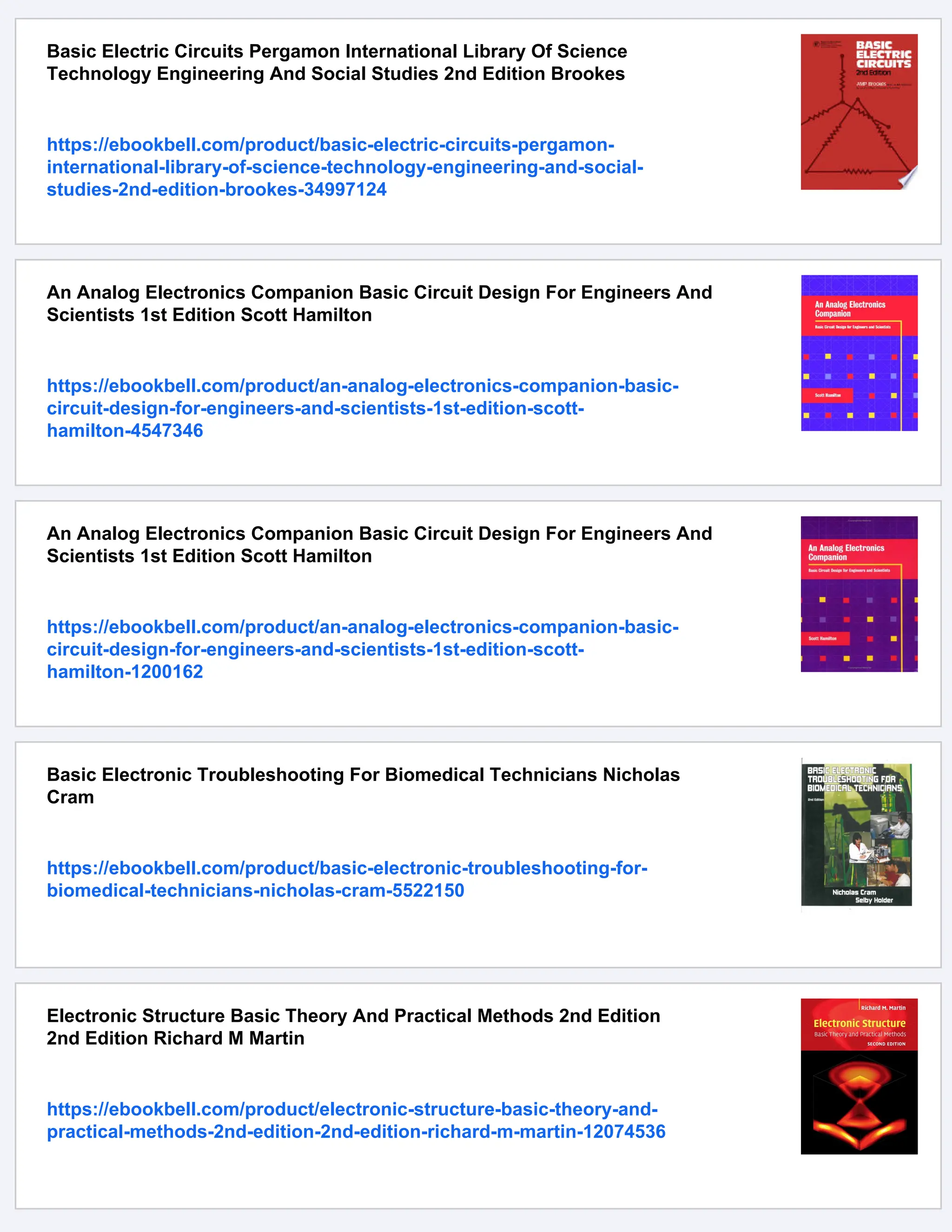 Basic Electric Circuits Pergamon International Library Of Science
Technology Engineering And Social Studies 2nd Edition Brookes
https://ebookbell.com/product/basic-electric-circuits-pergamon-
international-library-of-science-technology-engineering-and-social-
studies-2nd-edition-brookes-34997124
An Analog Electronics Companion Basic Circuit Design For Engineers And
Scientists 1st Edition Scott Hamilton
https://ebookbell.com/product/an-analog-electronics-companion-basic-
circuit-design-for-engineers-and-scientists-1st-edition-scott-
hamilton-4547346
An Analog Electronics Companion Basic Circuit Design For Engineers And
Scientists 1st Edition Scott Hamilton
https://ebookbell.com/product/an-analog-electronics-companion-basic-
circuit-design-for-engineers-and-scientists-1st-edition-scott-
hamilton-1200162
Basic Electronic Troubleshooting For Biomedical Technicians Nicholas
Cram
https://ebookbell.com/product/basic-electronic-troubleshooting-for-
biomedical-technicians-nicholas-cram-5522150
Electronic Structure Basic Theory And Practical Methods 2nd Edition
2nd Edition Richard M Martin
https://ebookbell.com/product/electronic-structure-basic-theory-and-
practical-methods-2nd-edition-2nd-edition-richard-m-martin-12074536
 