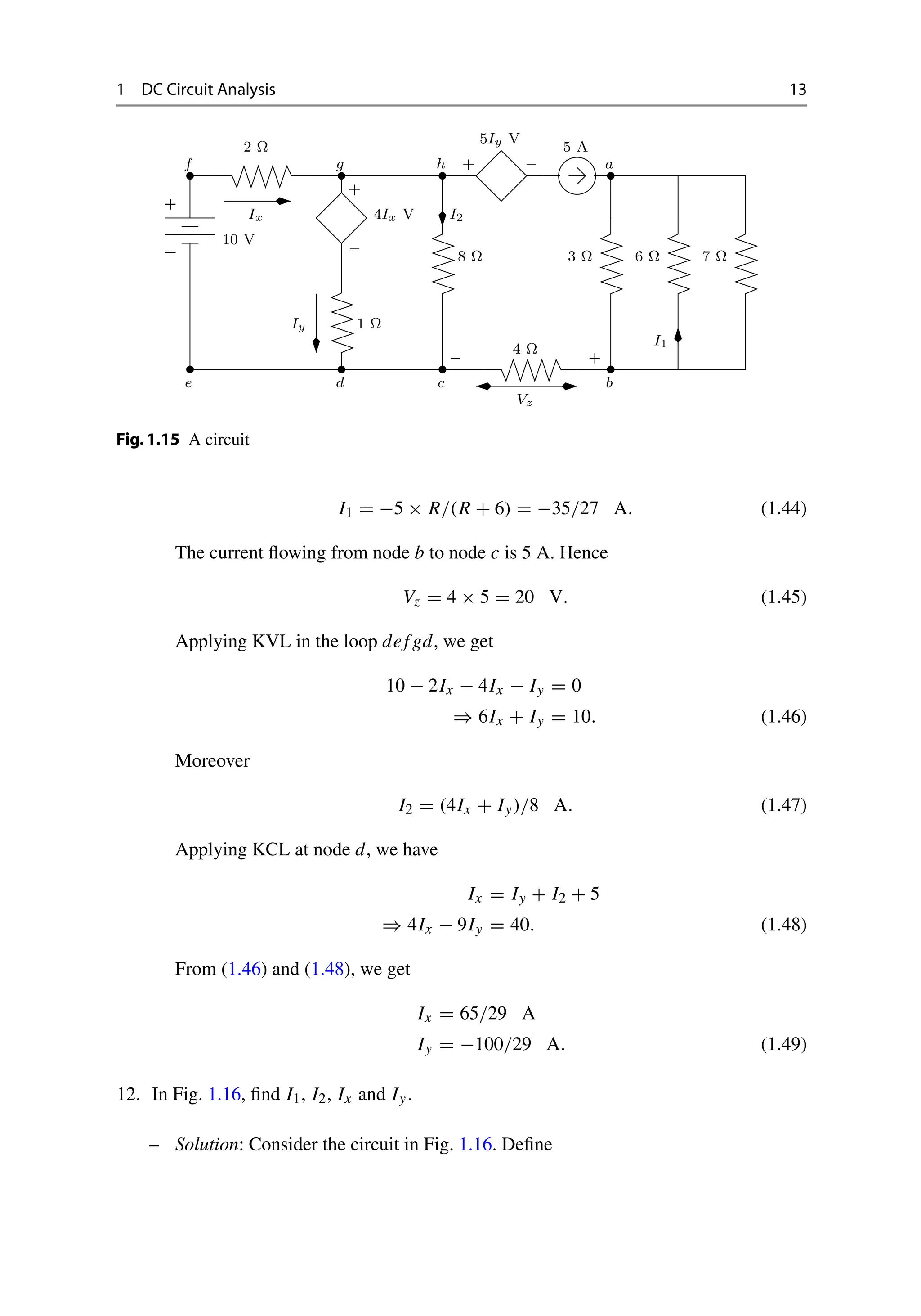 1 DC Circuit Analysis 13
−
+
10 V
2 Ω
Ix
+
−
1 Ω
Iy
+ −
5 A
8 Ω 3 Ω 6 Ω 7 Ω
4 Ω
I1
4Ix V
5Iy V
a
Vz
b
c
− +
d
e
f g h
I2
Fig.1.15 A circuit
I1 = −5 × R/(R + 6) = −35/27 A. (1.44)
The current flowing from node b to node c is 5 A. Hence
Vz = 4 × 5 = 20 V. (1.45)
Applying KVL in the loop def gd, we get
10 − 2Ix − 4Ix − Iy = 0
⇒ 6Ix + Iy = 10. (1.46)
Moreover
I2 = (4Ix + Iy)/8 A. (1.47)
Applying KCL at node d, we have
Ix = Iy + I2 + 5
⇒ 4Ix − 9Iy = 40. (1.48)
From (1.46) and (1.48), we get
Ix = 65/29 A
Iy = −100/29 A. (1.49)
12. In Fig. 1.16, find I1, I2, Ix and Iy.
– Solution: Consider the circuit in Fig. 1.16. Define
 