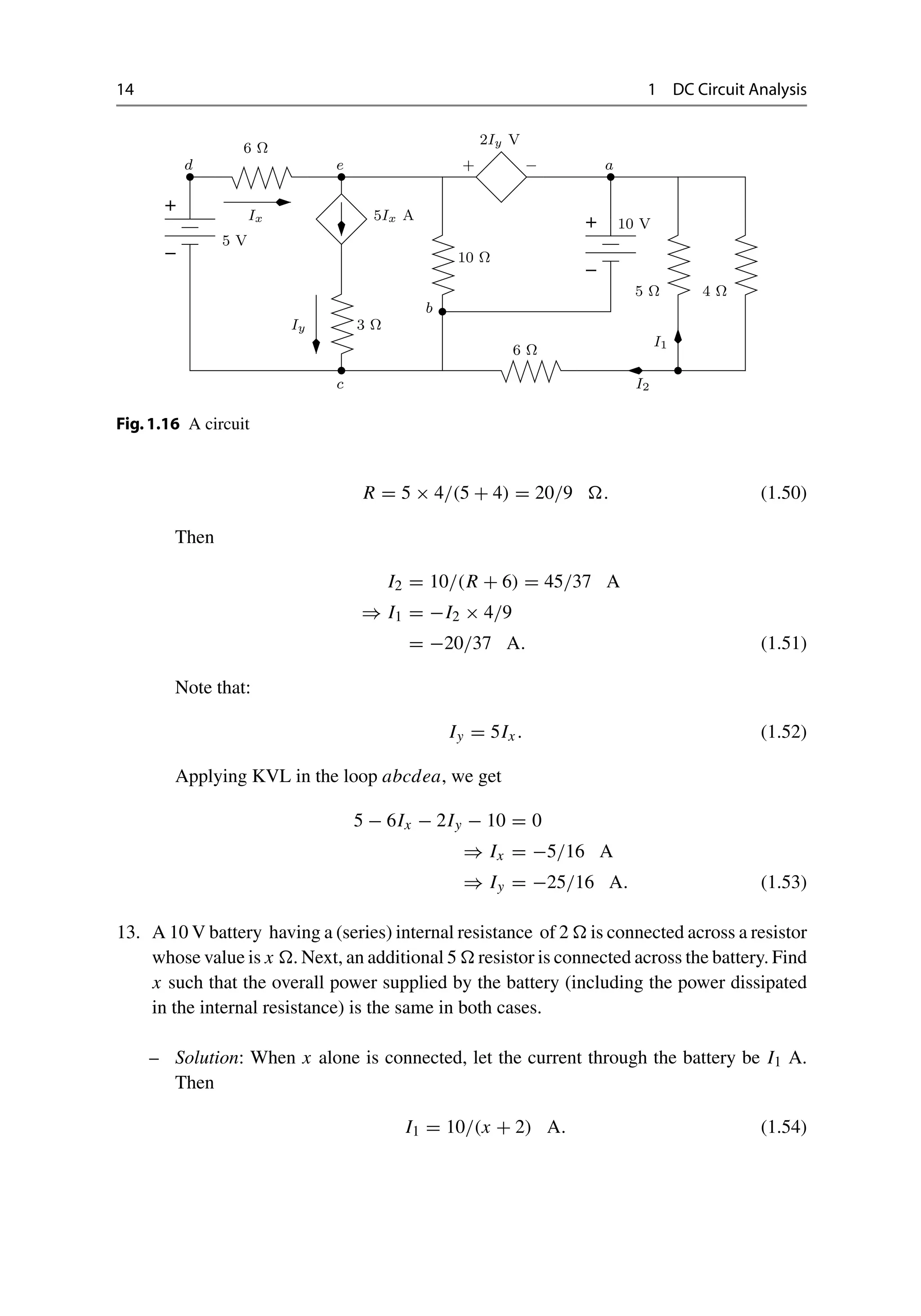 14 1 DC Circuit Analysis
−
+
−
+
Ix
Iy
+ −
I1
a
5Ix A
2Iy V
5 V
3 Ω
6 Ω
10 Ω
5 Ω
10 V
4 Ω
6 Ω
b
c
d e
I2
Fig.1.16 A circuit
R = 5 × 4/(5 + 4) = 20/9 . (1.50)
Then
I2 = 10/(R + 6) = 45/37 A
⇒ I1 = −I2 × 4/9
= −20/37 A. (1.51)
Note that:
Iy = 5Ix . (1.52)
Applying KVL in the loop abcdea, we get
5 − 6Ix − 2Iy − 10 = 0
⇒ Ix = −5/16 A
⇒ Iy = −25/16 A. (1.53)
13. A 10 V battery having a (series) internal resistance of 2  is connected across a resistor
whose value is x . Next, an additional 5  resistor is connected across the battery. Find
x such that the overall power supplied by the battery (including the power dissipated
in the internal resistance) is the same in both cases.
– Solution: When x alone is connected, let the current through the battery be I1 A.
Then
I1 = 10/(x + 2) A. (1.54)
 
