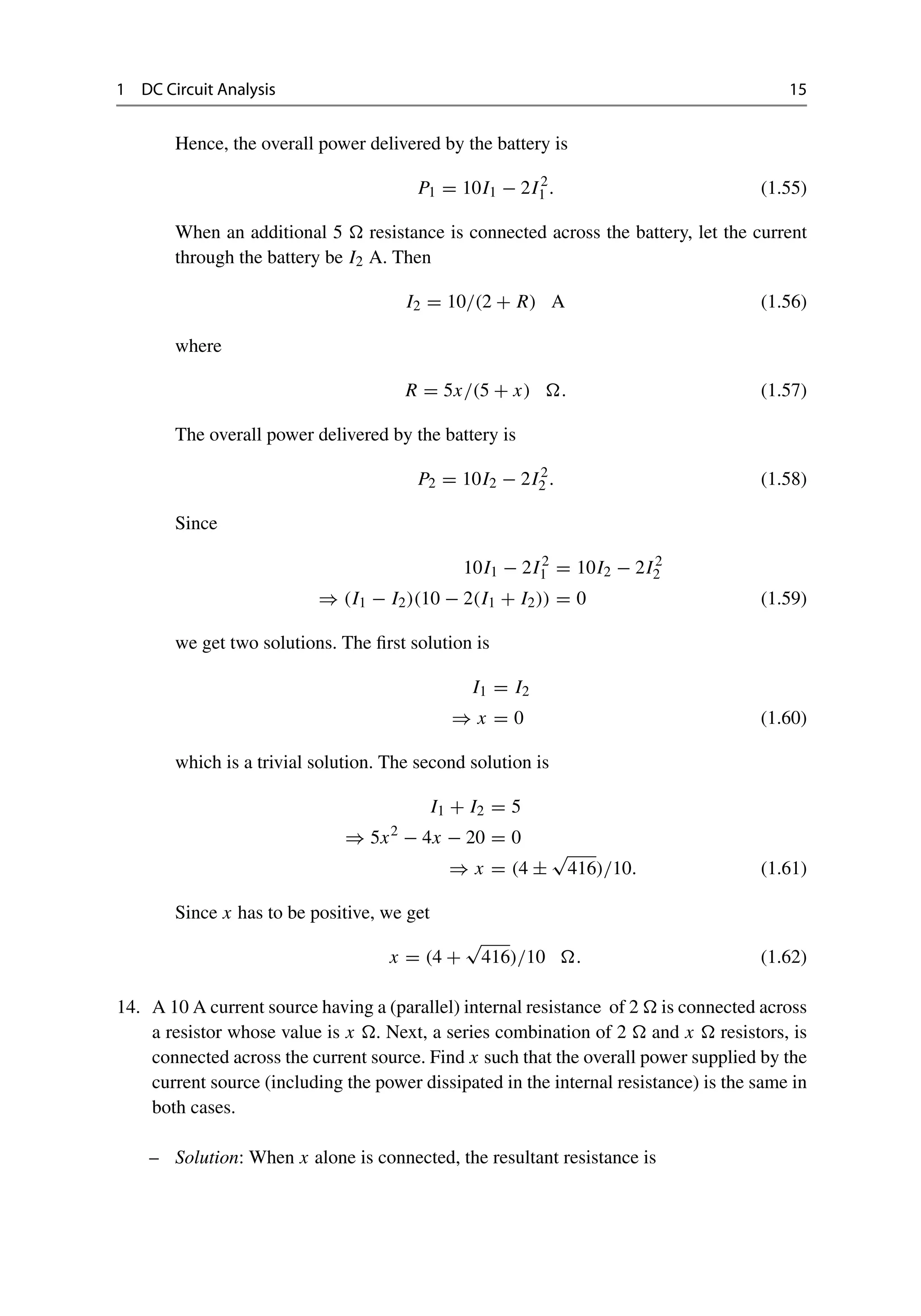 1 DC Circuit Analysis 15
Hence, the overall power delivered by the battery is
P1 = 10I1 − 2I2
1 . (1.55)
When an additional 5  resistance is connected across the battery, let the current
through the battery be I2 A. Then
I2 = 10/(2 + R) A (1.56)
where
R = 5x/(5 + x) . (1.57)
The overall power delivered by the battery is
P2 = 10I2 − 2I2
2 . (1.58)
Since
10I1 − 2I2
1 = 10I2 − 2I2
2
⇒ (I1 − I2)(10 − 2(I1 + I2)) = 0 (1.59)
we get two solutions. The first solution is
I1 = I2
⇒ x = 0 (1.60)
which is a trivial solution. The second solution is
I1 + I2 = 5
⇒ 5x2
− 4x − 20 = 0
⇒ x = (4 ±
√
416)/10. (1.61)
Since x has to be positive, we get
x = (4 +
√
416)/10 . (1.62)
14. A 10 A current source having a (parallel) internal resistance of 2  is connected across
a resistor whose value is x . Next, a series combination of 2  and x  resistors, is
connected across the current source. Find x such that the overall power supplied by the
current source (including the power dissipated in the internal resistance) is the same in
both cases.
– Solution: When x alone is connected, the resultant resistance is
 