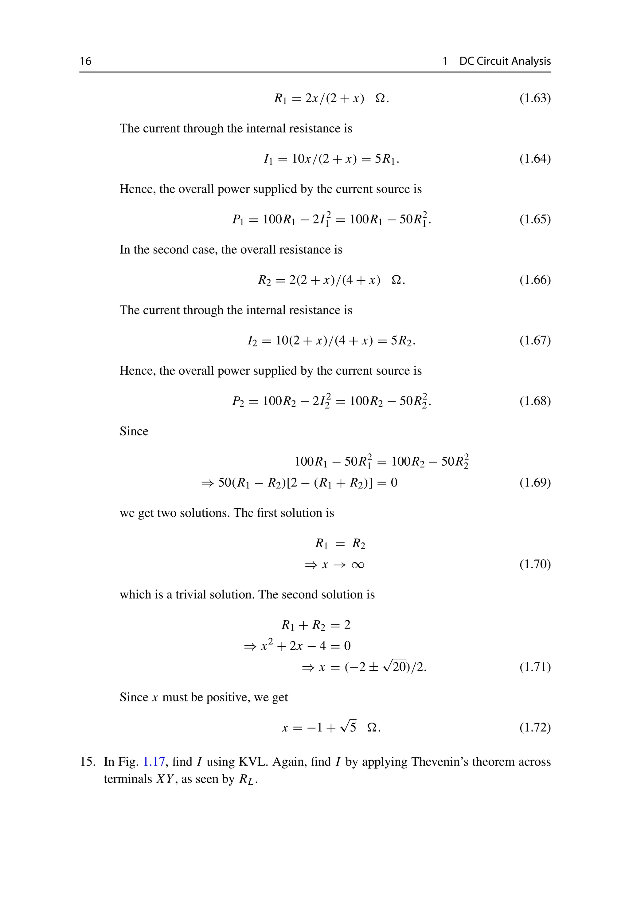 16 1 DC Circuit Analysis
R1 = 2x/(2 + x) . (1.63)
The current through the internal resistance is
I1 = 10x/(2 + x) = 5R1. (1.64)
Hence, the overall power supplied by the current source is
P1 = 100R1 − 2I2
1 = 100R1 − 50R2
1. (1.65)
In the second case, the overall resistance is
R2 = 2(2 + x)/(4 + x) . (1.66)
The current through the internal resistance is
I2 = 10(2 + x)/(4 + x) = 5R2. (1.67)
Hence, the overall power supplied by the current source is
P2 = 100R2 − 2I2
2 = 100R2 − 50R2
2. (1.68)
Since
100R1 − 50R2
1 = 100R2 − 50R2
2
⇒ 50(R1 − R2)[2 − (R1 + R2)] = 0 (1.69)
we get two solutions. The first solution is
R1 = R2
⇒ x → ∞ (1.70)
which is a trivial solution. The second solution is
R1 + R2 = 2
⇒ x2
+ 2x − 4 = 0
⇒ x = (−2 ±
√
20)/2. (1.71)
Since x must be positive, we get
x = −1 +
√
5 . (1.72)
15. In Fig. 1.17, find I using KVL. Again, find I by applying Thevenin’s theorem across
terminals XY, as seen by RL.
 