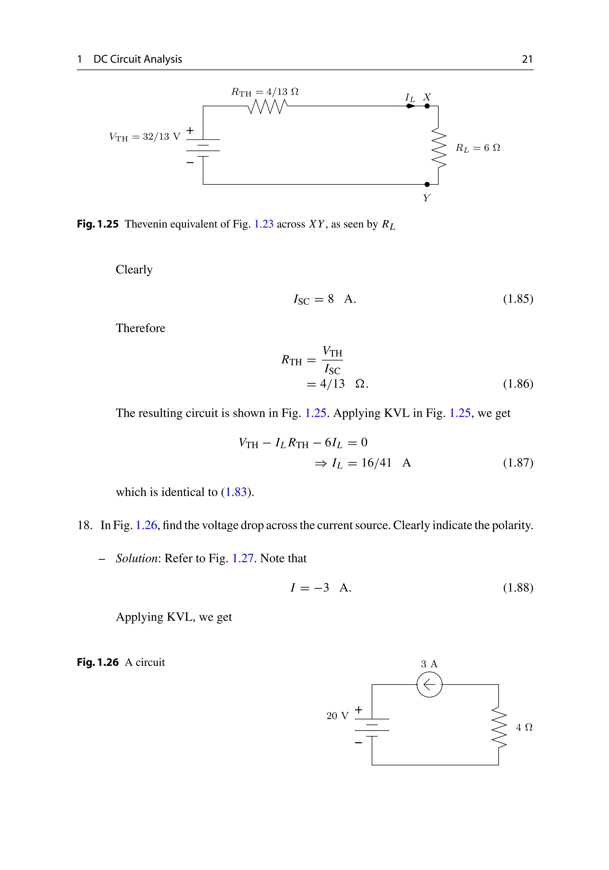 1 DC Circuit Analysis 21
−
+
X
Y
VTH = 32/13 V
RTH = 4/13 Ω
RL = 6 Ω
IL
Fig.1.25 Thevenin equivalent of Fig. 1.23 across XY, as seen by RL
Clearly
ISC = 8 A. (1.85)
Therefore
RTH =
VTH
ISC
= 4/13 . (1.86)
The resulting circuit is shown in Fig. 1.25. Applying KVL in Fig. 1.25, we get
VTH − IL RTH − 6IL = 0
⇒ IL = 16/41 A (1.87)
which is identical to (1.83).
18. In Fig. 1.26, find the voltage drop across the current source. Clearly indicate the polarity.
– Solution: Refer to Fig. 1.27. Note that
I = −3 A. (1.88)
Applying KVL, we get
Fig.1.26 A circuit
−
+
20 V
3 A
4 Ω
 