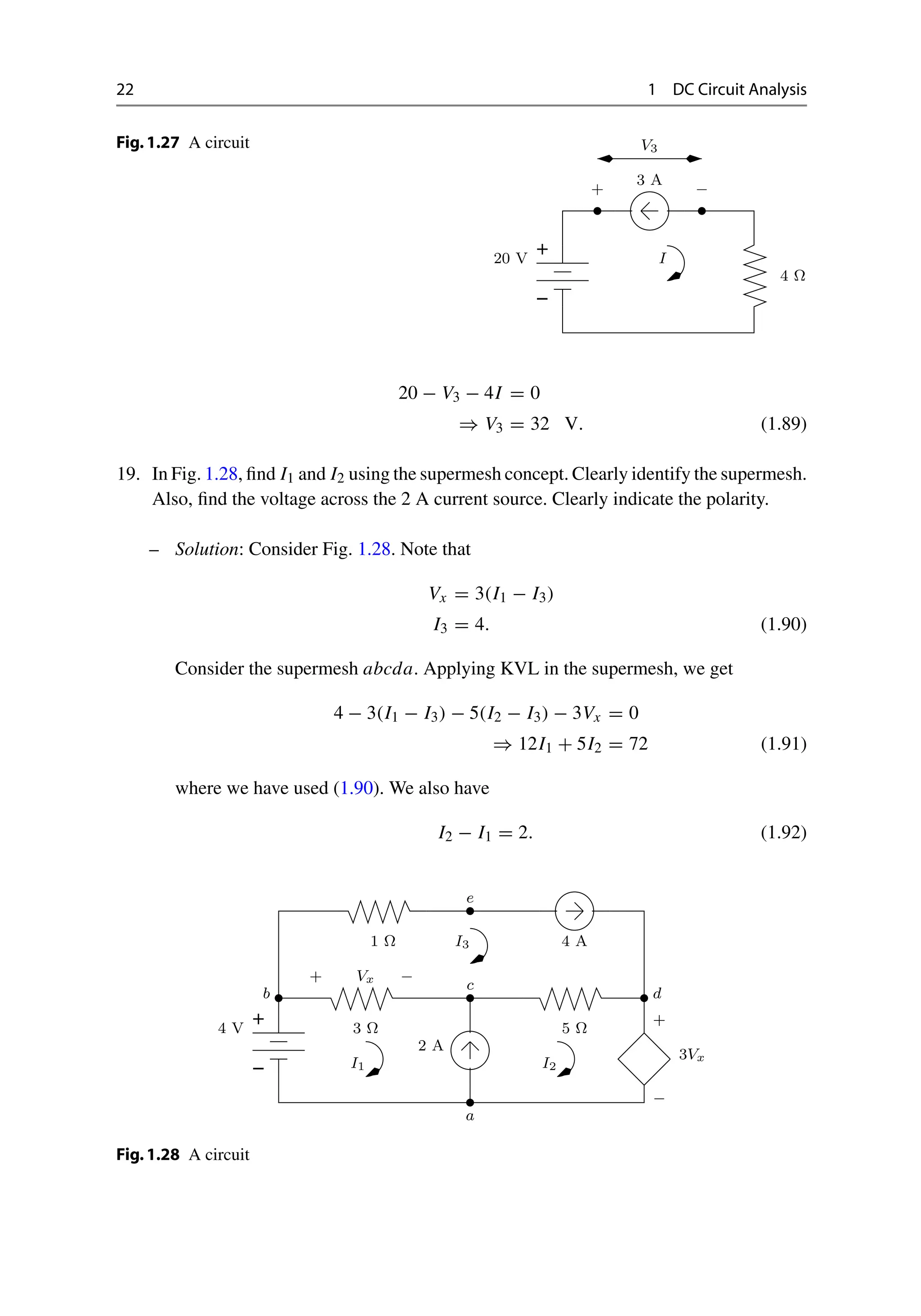 22 1 DC Circuit Analysis
Fig.1.27 A circuit
−
+
20 V
3 A
4 Ω
I
+ −
V3
20 − V3 − 4I = 0
⇒ V3 = 32 V. (1.89)
19. In Fig. 1.28, find I1 and I2 using the supermesh concept. Clearly identify the supermesh.
Also, find the voltage across the 2 A current source. Clearly indicate the polarity.
– Solution: Consider Fig. 1.28. Note that
Vx = 3(I1 − I3)
I3 = 4. (1.90)
Consider the supermesh abcda. Applying KVL in the supermesh, we get
4 − 3(I1 − I3) − 5(I2 − I3) − 3Vx = 0
⇒ 12I1 + 5I2 = 72 (1.91)
where we have used (1.90). We also have
I2 − I1 = 2. (1.92)
−
+
−
+ Vx
3 Ω
4 V
2 A
5 Ω
+
−
3Vx
I1 I2
a
c
d
b
A
4
Ω
1 I3
e
Fig.1.28 A circuit
 