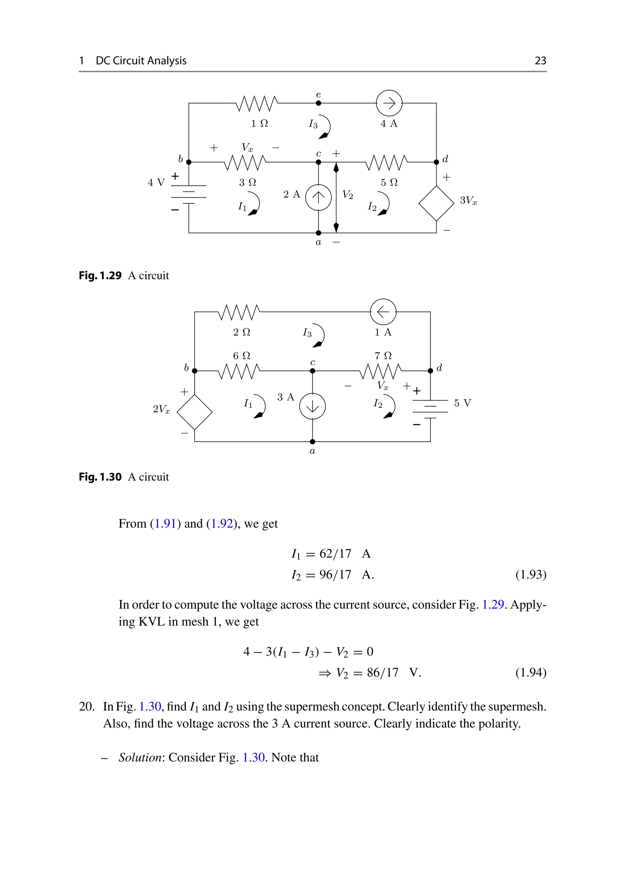 1 DC Circuit Analysis 23
−
+
−
+ Vx
3 Ω
4 V
2 A
5 Ω
+
−
3Vx
I1 I2
a
c
d
b
A
4
Ω
1 I3
e
V2
+
−
Fig.1.29 A circuit
−
+
+
2Vx
5 V
3 A
6 Ω 7 Ω
I1 I2
−
a
c
Vx
d
b
I3
2 Ω 1 A
− +
Fig.1.30 A circuit
From (1.91) and (1.92), we get
I1 = 62/17 A
I2 = 96/17 A. (1.93)
In order to compute the voltage across the current source, consider Fig. 1.29. Apply-
ing KVL in mesh 1, we get
4 − 3(I1 − I3) − V2 = 0
⇒ V2 = 86/17 V. (1.94)
20. In Fig. 1.30, find I1 and I2 using the supermesh concept. Clearly identify the supermesh.
Also, find the voltage across the 3 A current source. Clearly indicate the polarity.
– Solution: Consider Fig. 1.30. Note that
 