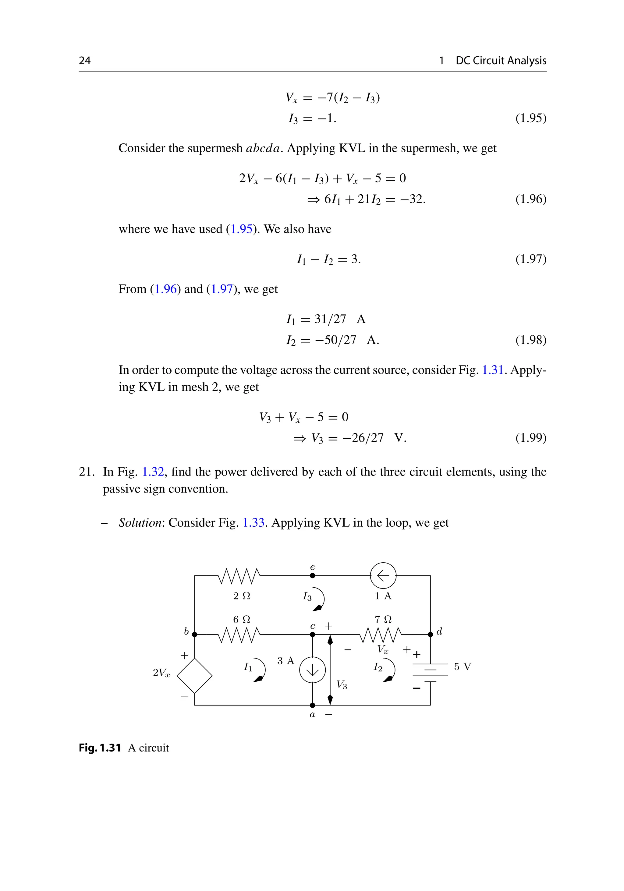 24 1 DC Circuit Analysis
Vx = −7(I2 − I3)
I3 = −1. (1.95)
Consider the supermesh abcda. Applying KVL in the supermesh, we get
2Vx − 6(I1 − I3) + Vx − 5 = 0
⇒ 6I1 + 21I2 = −32. (1.96)
where we have used (1.95). We also have
I1 − I2 = 3. (1.97)
From (1.96) and (1.97), we get
I1 = 31/27 A
I2 = −50/27 A. (1.98)
In order to compute the voltage across the current source, consider Fig. 1.31. Apply-
ing KVL in mesh 2, we get
V3 + Vx − 5 = 0
⇒ V3 = −26/27 V. (1.99)
21. In Fig. 1.32, find the power delivered by each of the three circuit elements, using the
passive sign convention.
– Solution: Consider Fig. 1.33. Applying KVL in the loop, we get
−
+
+
2Vx
5 V
3 A
Ω
7
Ω
6
I1 I2
−
a
c
Vx
d
b
I3
2 Ω 1 A
− +
+
−
V3
e
Fig.1.31 A circuit
 