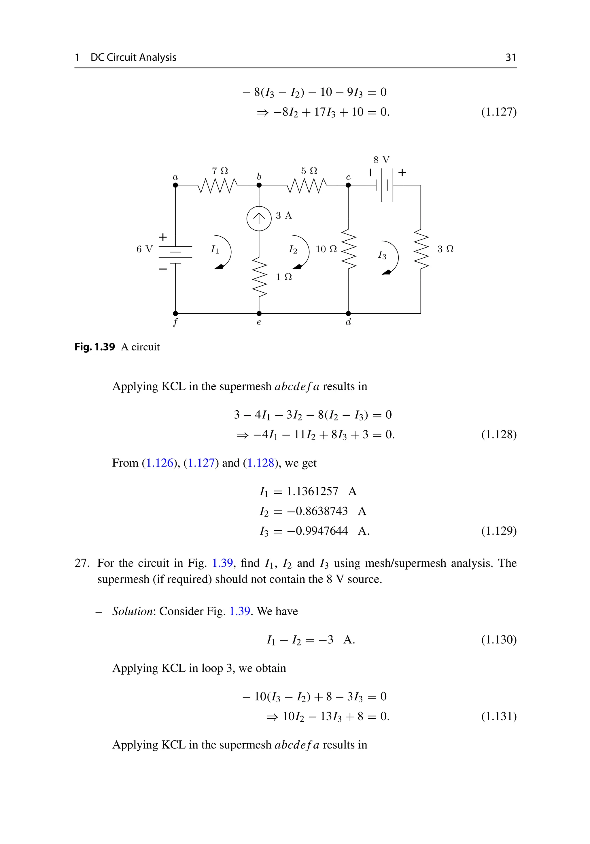 1 DC Circuit Analysis 31
− 8(I3 − I2) − 10 − 9I3 = 0
⇒ −8I2 + 17I3 + 10 = 0. (1.127)
−
+
−
+
1 Ω
I1 I2
I3
6 V
7 Ω 5 Ω
8 V
3 Ω
10 Ω
3 A
a b c
d
e
f
Fig.1.39 A circuit
Applying KCL in the supermesh abcdef a results in
3 − 4I1 − 3I2 − 8(I2 − I3) = 0
⇒ −4I1 − 11I2 + 8I3 + 3 = 0. (1.128)
From (1.126), (1.127) and (1.128), we get
I1 = 1.1361257 A
I2 = −0.8638743 A
I3 = −0.9947644 A. (1.129)
27. For the circuit in Fig. 1.39, find I1, I2 and I3 using mesh/supermesh analysis. The
supermesh (if required) should not contain the 8 V source.
– Solution: Consider Fig. 1.39. We have
I1 − I2 = −3 A. (1.130)
Applying KCL in loop 3, we obtain
− 10(I3 − I2) + 8 − 3I3 = 0
⇒ 10I2 − 13I3 + 8 = 0. (1.131)
Applying KCL in the supermesh abcdef a results in
 