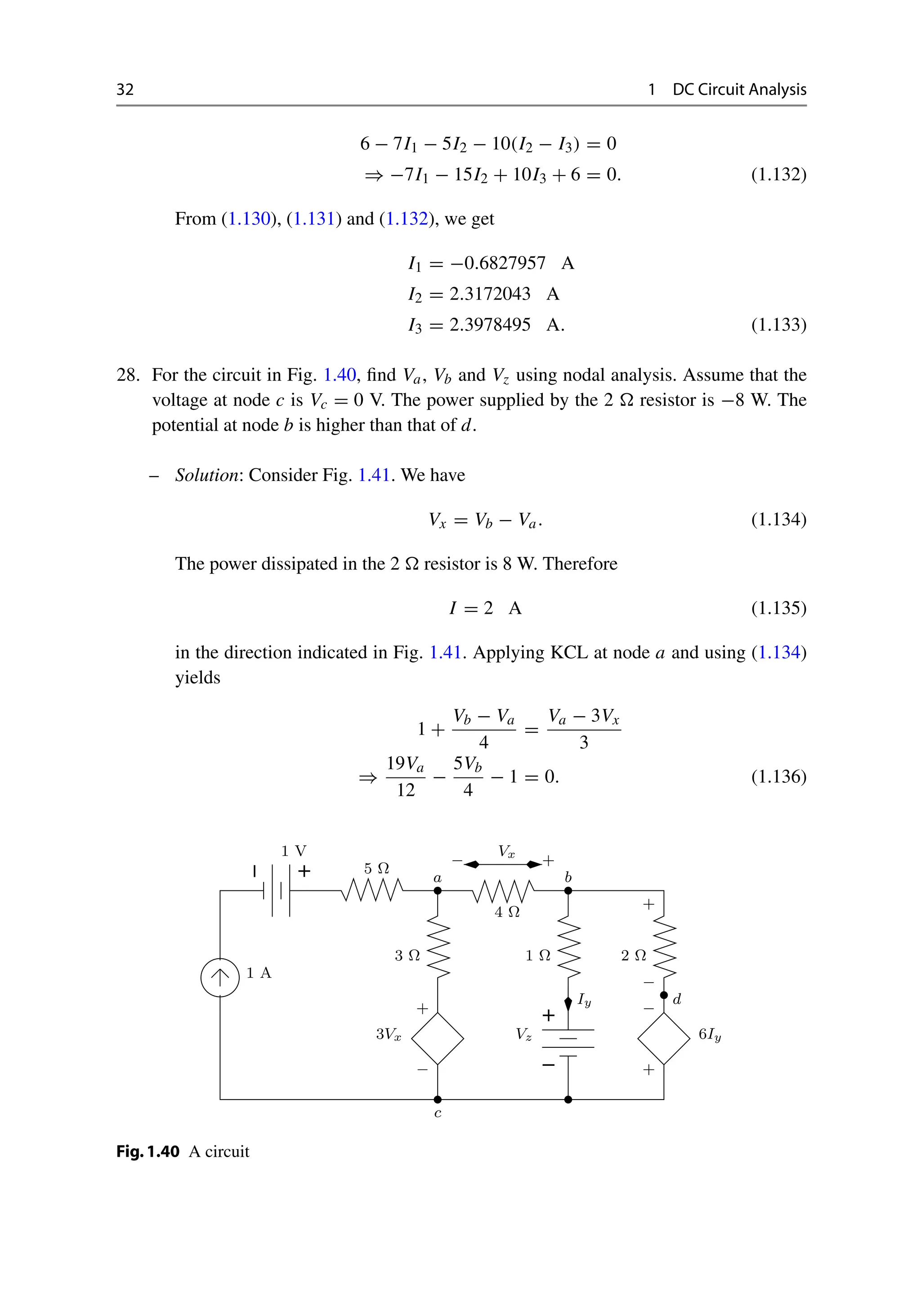 32 1 DC Circuit Analysis
6 − 7I1 − 5I2 − 10(I2 − I3) = 0
⇒ −7I1 − 15I2 + 10I3 + 6 = 0. (1.132)
From (1.130), (1.131) and (1.132), we get
I1 = −0.6827957 A
I2 = 2.3172043 A
I3 = 2.3978495 A. (1.133)
28. For the circuit in Fig. 1.40, find Va, Vb and Vz using nodal analysis. Assume that the
voltage at node c is Vc = 0 V. The power supplied by the 2  resistor is −8 W. The
potential at node b is higher than that of d.
– Solution: Consider Fig. 1.41. We have
Vx = Vb − Va. (1.134)
The power dissipated in the 2  resistor is 8 W. Therefore
I = 2 A (1.135)
in the direction indicated in Fig. 1.41. Applying KCL at node a and using (1.134)
yields
1 +
Vb − Va
4
=
Va − 3Vx
3
⇒
19Va
12
−
5Vb
4
− 1 = 0. (1.136)
−
+
−
+
1 A
1 V
5 Ω
Vx
1 Ω
3 Ω
4 Ω
−
+
3Vx
Iy
Vz
−
+
6Iy
2 Ω
+
−
a b
c
−
d
+
Fig.1.40 A circuit
 