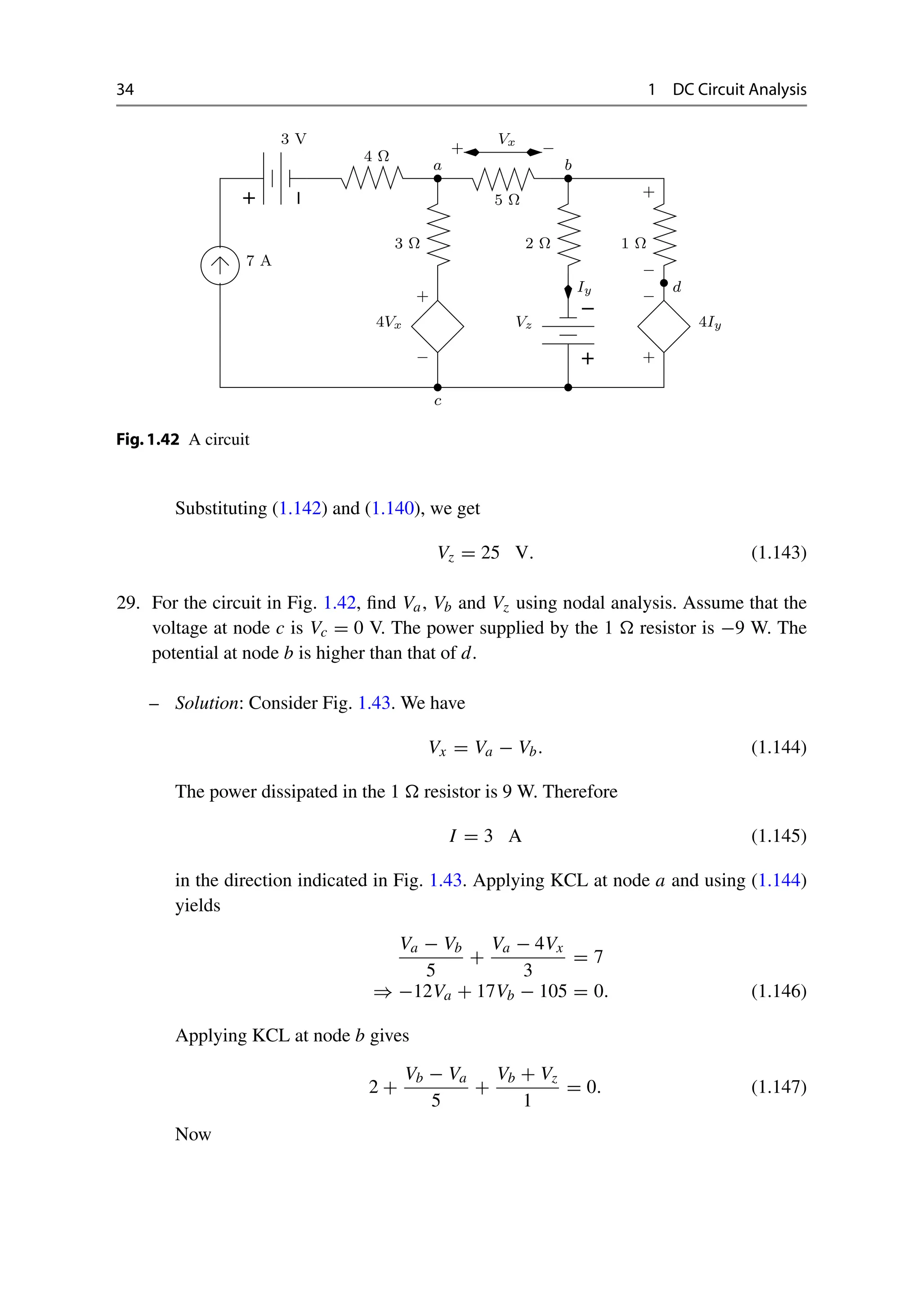 34 1 DC Circuit Analysis
−
+
−
+
Vx
3 Ω
−
+
Iy
Vz
−
+
+
−
a b
c
d
7 A
3 V
4 Ω
4Vx
2 Ω
5 Ω
+ −
1 Ω
4Iy
Fig.1.42 A circuit
Substituting (1.142) and (1.140), we get
Vz = 25 V. (1.143)
29. For the circuit in Fig. 1.42, find Va, Vb and Vz using nodal analysis. Assume that the
voltage at node c is Vc = 0 V. The power supplied by the 1  resistor is −9 W. The
potential at node b is higher than that of d.
– Solution: Consider Fig. 1.43. We have
Vx = Va − Vb. (1.144)
The power dissipated in the 1  resistor is 9 W. Therefore
I = 3 A (1.145)
in the direction indicated in Fig. 1.43. Applying KCL at node a and using (1.144)
yields
Va − Vb
5
+
Va − 4Vx
3
= 7
⇒ −12Va + 17Vb − 105 = 0. (1.146)
Applying KCL at node b gives
2 +
Vb − Va
5
+
Vb + Vz
1
= 0. (1.147)
Now
 