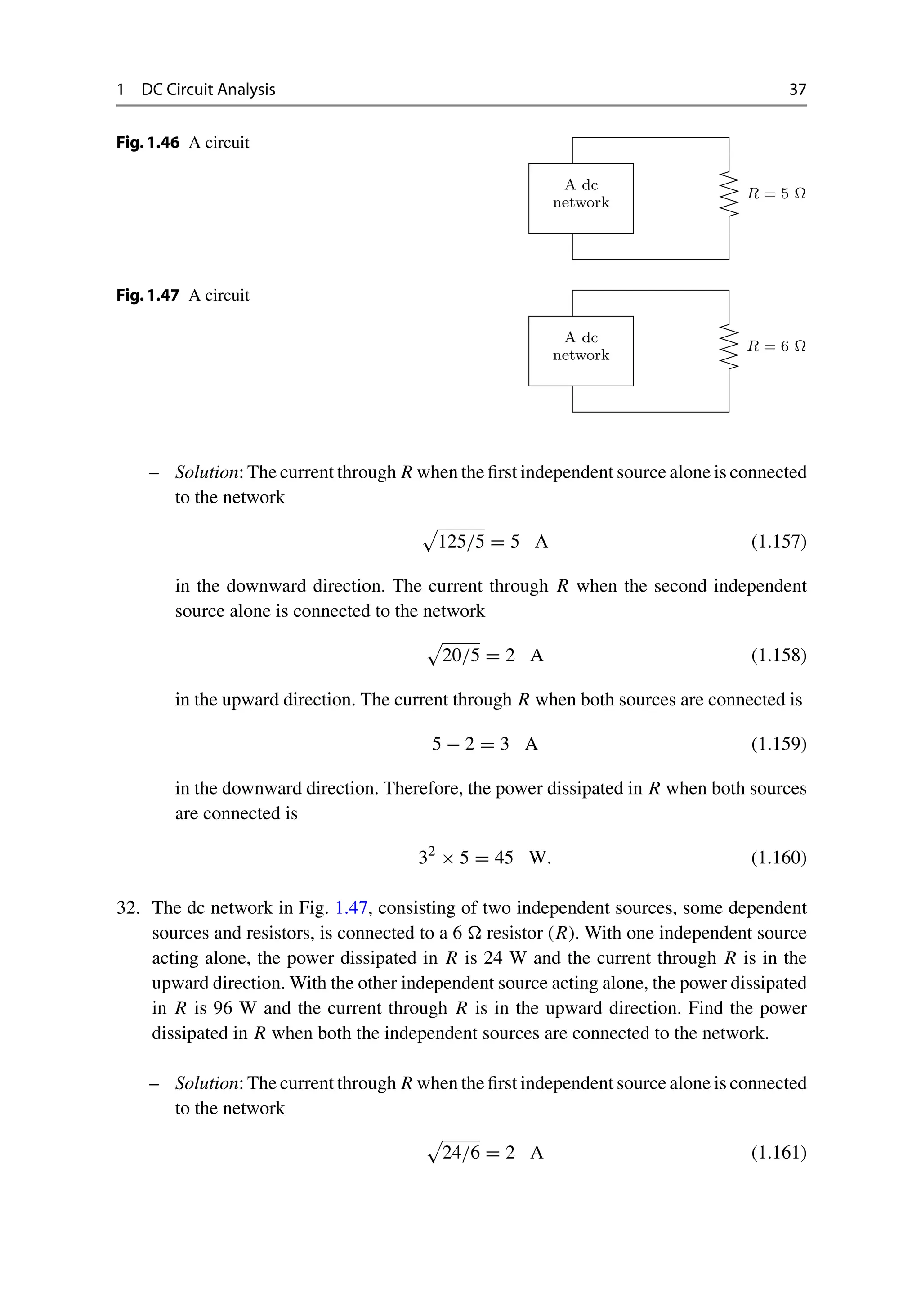1 DC Circuit Analysis 37
Fig.1.46 A circuit
A dc
network
R = 5 Ω
Fig.1.47 A circuit
A dc
network
R = 6 Ω
– Solution: The current through R when the first independent source alone is connected
to the network

125/5 = 5 A (1.157)
in the downward direction. The current through R when the second independent
source alone is connected to the network

20/5 = 2 A (1.158)
in the upward direction. The current through R when both sources are connected is
5 − 2 = 3 A (1.159)
in the downward direction. Therefore, the power dissipated in R when both sources
are connected is
32
× 5 = 45 W. (1.160)
32. The dc network in Fig. 1.47, consisting of two independent sources, some dependent
sources and resistors, is connected to a 6  resistor (R). With one independent source
acting alone, the power dissipated in R is 24 W and the current through R is in the
upward direction. With the other independent source acting alone, the power dissipated
in R is 96 W and the current through R is in the upward direction. Find the power
dissipated in R when both the independent sources are connected to the network.
– Solution: The current through R when the first independent source alone is connected
to the network

24/6 = 2 A (1.161)
 
