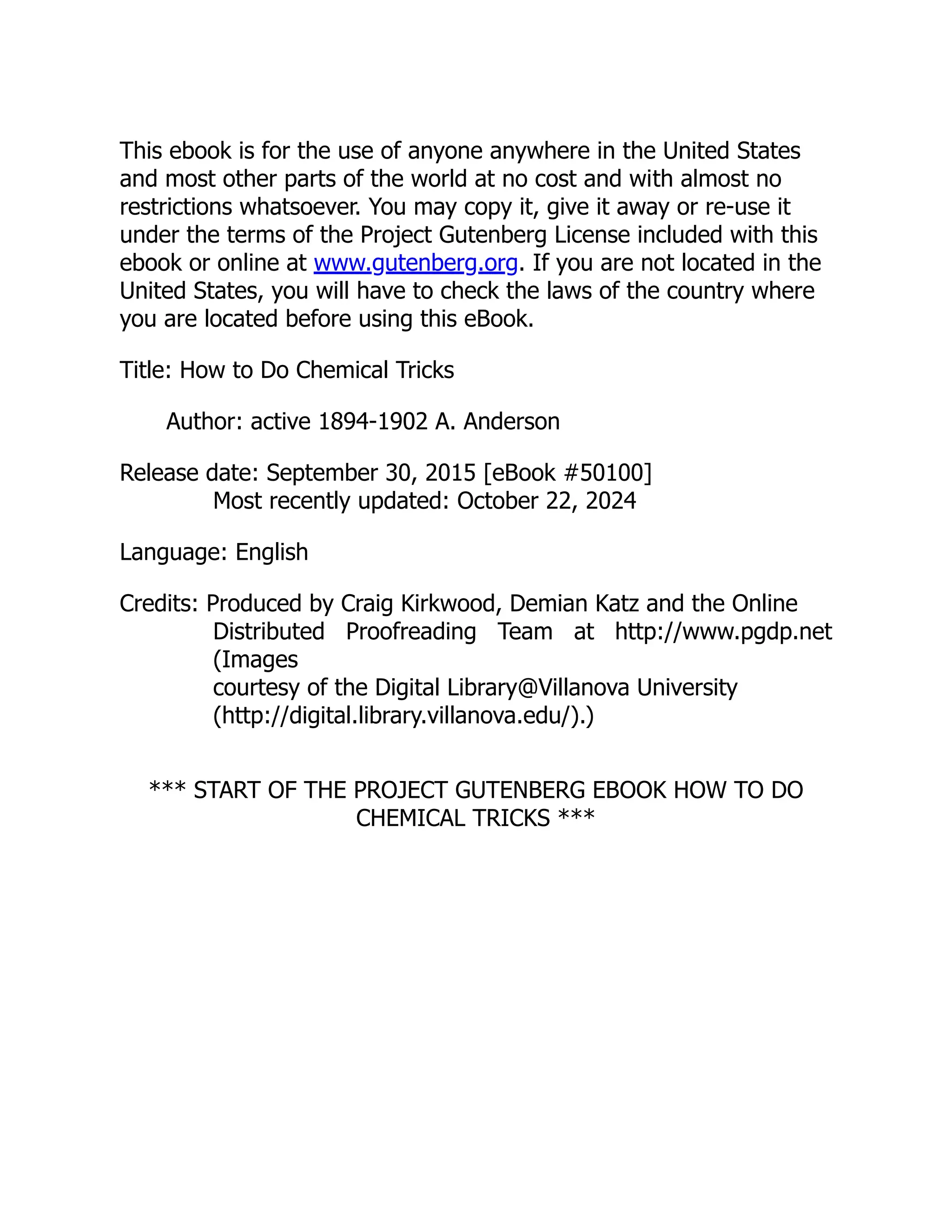 This ebook is for the use of anyone anywhere in the United States
and most other parts of the world at no cost and with almost no
restrictions whatsoever. You may copy it, give it away or re-use it
under the terms of the Project Gutenberg License included with this
ebook or online at www.gutenberg.org. If you are not located in the
United States, you will have to check the laws of the country where
you are located before using this eBook.
Title: How to Do Chemical Tricks
Author: active 1894-1902 A. Anderson
Release date: September 30, 2015 [eBook #50100]
Most recently updated: October 22, 2024
Language: English
Credits: Produced by Craig Kirkwood, Demian Katz and the Online
Distributed Proofreading Team at http://www.pgdp.net
(Images
courtesy of the Digital Library@Villanova University
(http://digital.library.villanova.edu/).)
*** START OF THE PROJECT GUTENBERG EBOOK HOW TO DO
CHEMICAL TRICKS ***
 