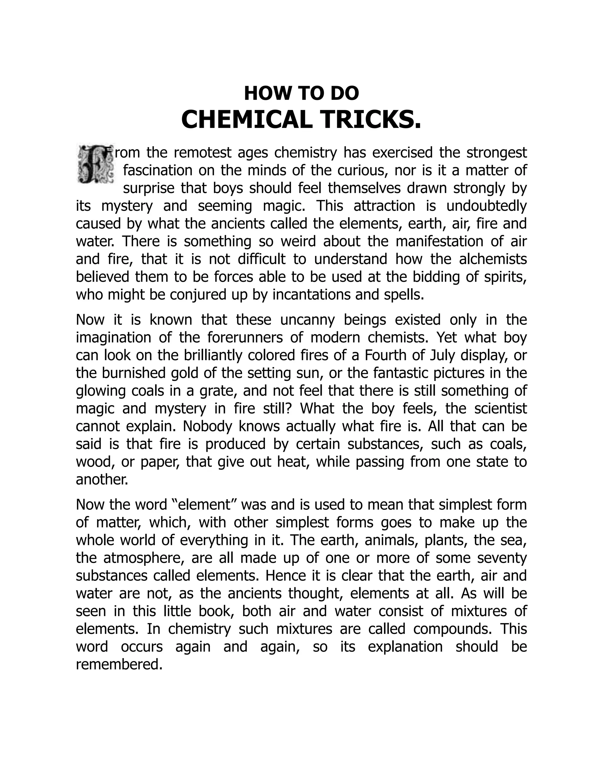 HOW TO DO
CHEMICAL TRICKS.
F rom the remotest ages chemistry has exercised the strongest
fascination on the minds of the curious, nor is it a matter of
surprise that boys should feel themselves drawn strongly by
its mystery and seeming magic. This attraction is undoubtedly
caused by what the ancients called the elements, earth, air, fire and
water. There is something so weird about the manifestation of air
and fire, that it is not difficult to understand how the alchemists
believed them to be forces able to be used at the bidding of spirits,
who might be conjured up by incantations and spells.
Now it is known that these uncanny beings existed only in the
imagination of the forerunners of modern chemists. Yet what boy
can look on the brilliantly colored fires of a Fourth of July display, or
the burnished gold of the setting sun, or the fantastic pictures in the
glowing coals in a grate, and not feel that there is still something of
magic and mystery in fire still? What the boy feels, the scientist
cannot explain. Nobody knows actually what fire is. All that can be
said is that fire is produced by certain substances, such as coals,
wood, or paper, that give out heat, while passing from one state to
another.
Now the word “element” was and is used to mean that simplest form
of matter, which, with other simplest forms goes to make up the
whole world of everything in it. The earth, animals, plants, the sea,
the atmosphere, are all made up of one or more of some seventy
substances called elements. Hence it is clear that the earth, air and
water are not, as the ancients thought, elements at all. As will be
seen in this little book, both air and water consist of mixtures of
elements. In chemistry such mixtures are called compounds. This
word occurs again and again, so its explanation should be
remembered.
 