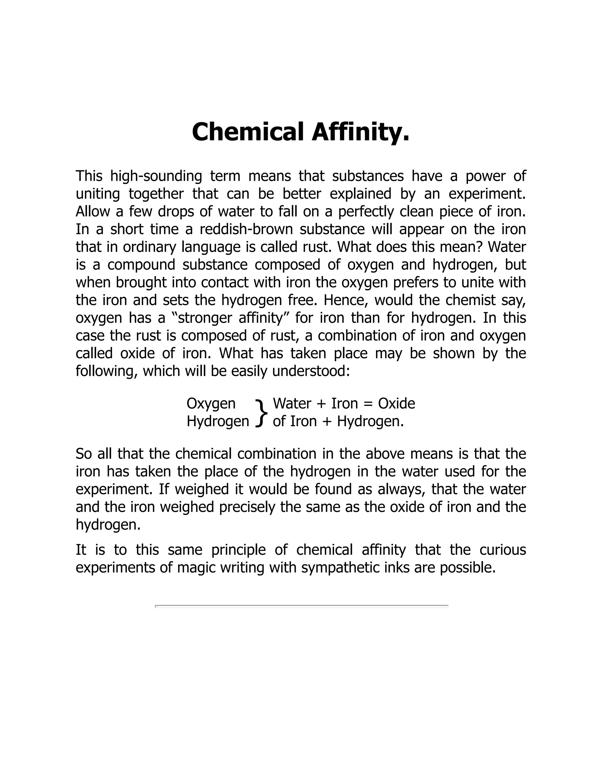 Chemical Affinity.
This high-sounding term means that substances have a power of
uniting together that can be better explained by an experiment.
Allow a few drops of water to fall on a perfectly clean piece of iron.
In a short time a reddish-brown substance will appear on the iron
that in ordinary language is called rust. What does this mean? Water
is a compound substance composed of oxygen and hydrogen, but
when brought into contact with iron the oxygen prefers to unite with
the iron and sets the hydrogen free. Hence, would the chemist say,
oxygen has a “stronger affinity” for iron than for hydrogen. In this
case the rust is composed of rust, a combination of iron and oxygen
called oxide of iron. What has taken place may be shown by the
following, which will be easily understood:
Oxygen
Hydrogen } Water + Iron = Oxide
of Iron + Hydrogen.
So all that the chemical combination in the above means is that the
iron has taken the place of the hydrogen in the water used for the
experiment. If weighed it would be found as always, that the water
and the iron weighed precisely the same as the oxide of iron and the
hydrogen.
It is to this same principle of chemical affinity that the curious
experiments of magic writing with sympathetic inks are possible.
 