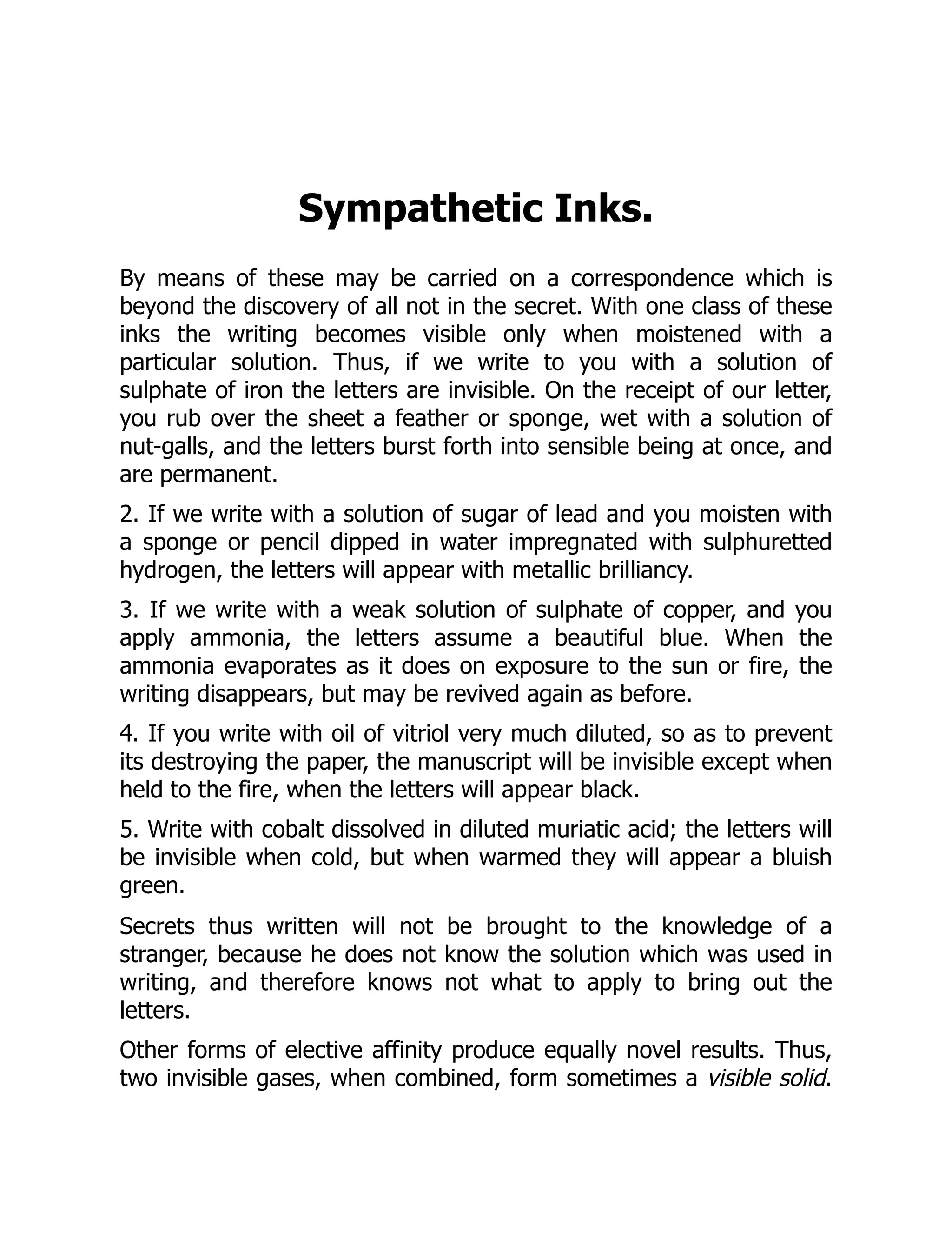 Sympathetic Inks.
By means of these may be carried on a correspondence which is
beyond the discovery of all not in the secret. With one class of these
inks the writing becomes visible only when moistened with a
particular solution. Thus, if we write to you with a solution of
sulphate of iron the letters are invisible. On the receipt of our letter,
you rub over the sheet a feather or sponge, wet with a solution of
nut-galls, and the letters burst forth into sensible being at once, and
are permanent.
2. If we write with a solution of sugar of lead and you moisten with
a sponge or pencil dipped in water impregnated with sulphuretted
hydrogen, the letters will appear with metallic brilliancy.
3. If we write with a weak solution of sulphate of copper, and you
apply ammonia, the letters assume a beautiful blue. When the
ammonia evaporates as it does on exposure to the sun or fire, the
writing disappears, but may be revived again as before.
4. If you write with oil of vitriol very much diluted, so as to prevent
its destroying the paper, the manuscript will be invisible except when
held to the fire, when the letters will appear black.
5. Write with cobalt dissolved in diluted muriatic acid; the letters will
be invisible when cold, but when warmed they will appear a bluish
green.
Secrets thus written will not be brought to the knowledge of a
stranger, because he does not know the solution which was used in
writing, and therefore knows not what to apply to bring out the
letters.
Other forms of elective affinity produce equally novel results. Thus,
two invisible gases, when combined, form sometimes a visible solid.
 