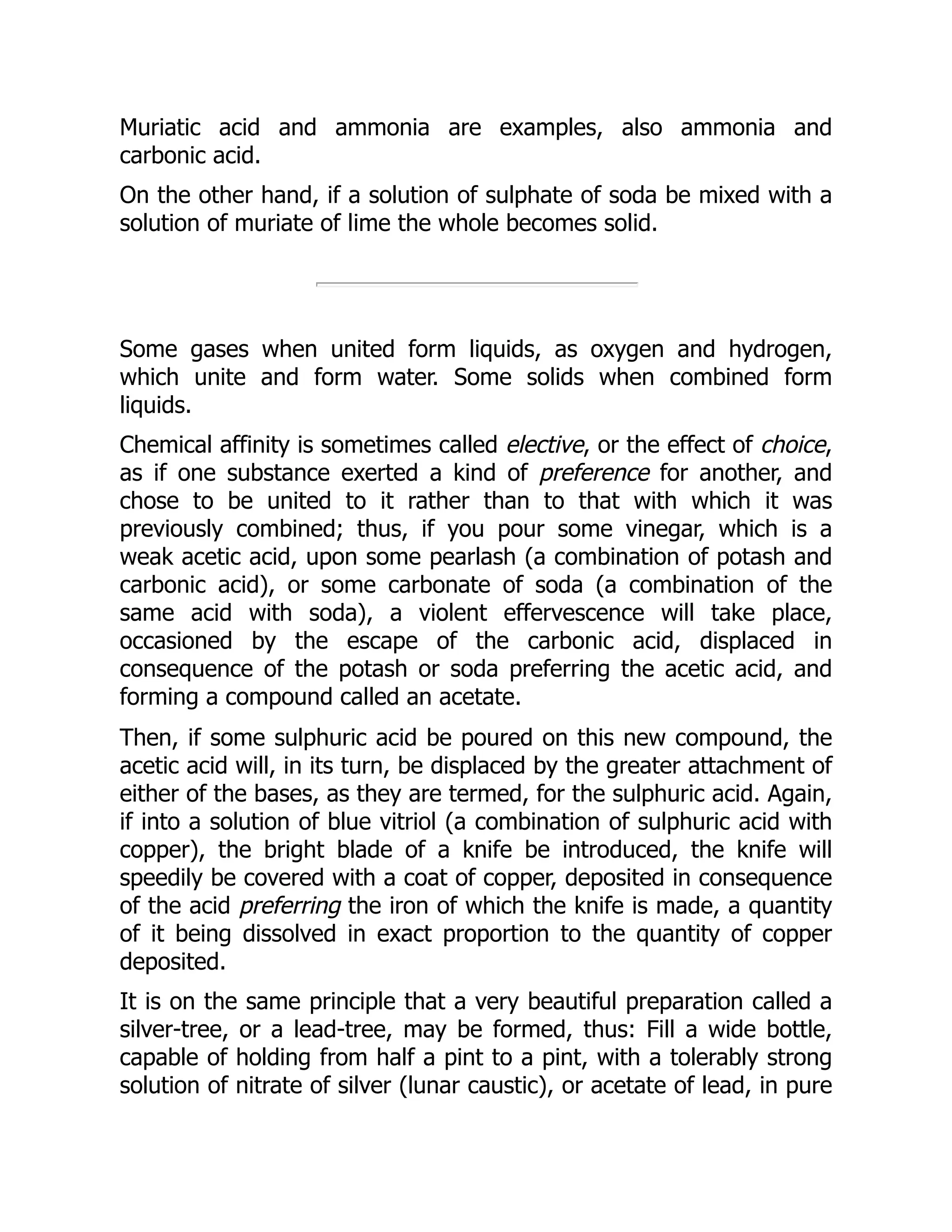 Muriatic acid and ammonia are examples, also ammonia and
carbonic acid.
On the other hand, if a solution of sulphate of soda be mixed with a
solution of muriate of lime the whole becomes solid.
Some gases when united form liquids, as oxygen and hydrogen,
which unite and form water. Some solids when combined form
liquids.
Chemical affinity is sometimes called elective, or the effect of choice,
as if one substance exerted a kind of preference for another, and
chose to be united to it rather than to that with which it was
previously combined; thus, if you pour some vinegar, which is a
weak acetic acid, upon some pearlash (a combination of potash and
carbonic acid), or some carbonate of soda (a combination of the
same acid with soda), a violent effervescence will take place,
occasioned by the escape of the carbonic acid, displaced in
consequence of the potash or soda preferring the acetic acid, and
forming a compound called an acetate.
Then, if some sulphuric acid be poured on this new compound, the
acetic acid will, in its turn, be displaced by the greater attachment of
either of the bases, as they are termed, for the sulphuric acid. Again,
if into a solution of blue vitriol (a combination of sulphuric acid with
copper), the bright blade of a knife be introduced, the knife will
speedily be covered with a coat of copper, deposited in consequence
of the acid preferring the iron of which the knife is made, a quantity
of it being dissolved in exact proportion to the quantity of copper
deposited.
It is on the same principle that a very beautiful preparation called a
silver-tree, or a lead-tree, may be formed, thus: Fill a wide bottle,
capable of holding from half a pint to a pint, with a tolerably strong
solution of nitrate of silver (lunar caustic), or acetate of lead, in pure
 