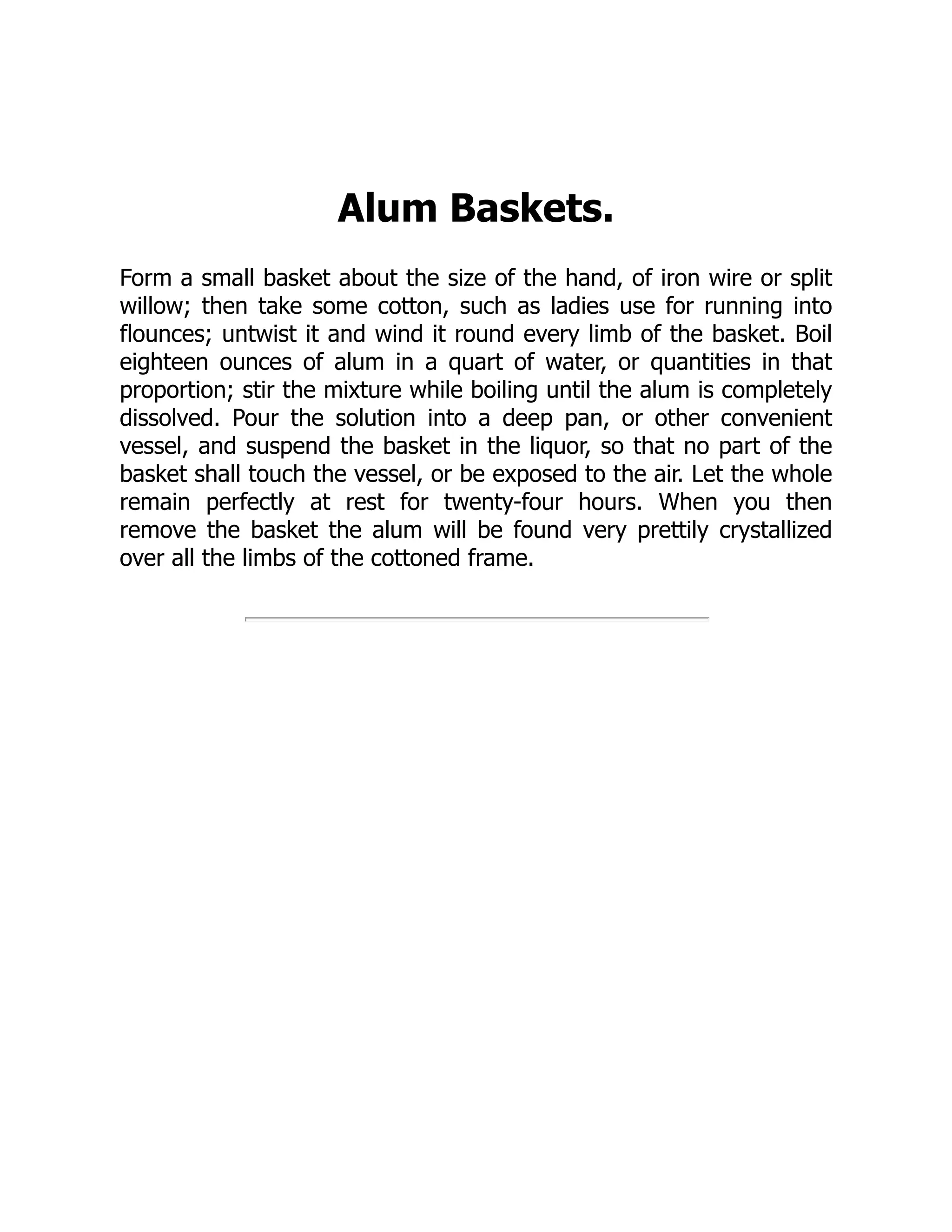 Alum Baskets.
Form a small basket about the size of the hand, of iron wire or split
willow; then take some cotton, such as ladies use for running into
flounces; untwist it and wind it round every limb of the basket. Boil
eighteen ounces of alum in a quart of water, or quantities in that
proportion; stir the mixture while boiling until the alum is completely
dissolved. Pour the solution into a deep pan, or other convenient
vessel, and suspend the basket in the liquor, so that no part of the
basket shall touch the vessel, or be exposed to the air. Let the whole
remain perfectly at rest for twenty-four hours. When you then
remove the basket the alum will be found very prettily crystallized
over all the limbs of the cottoned frame.
 