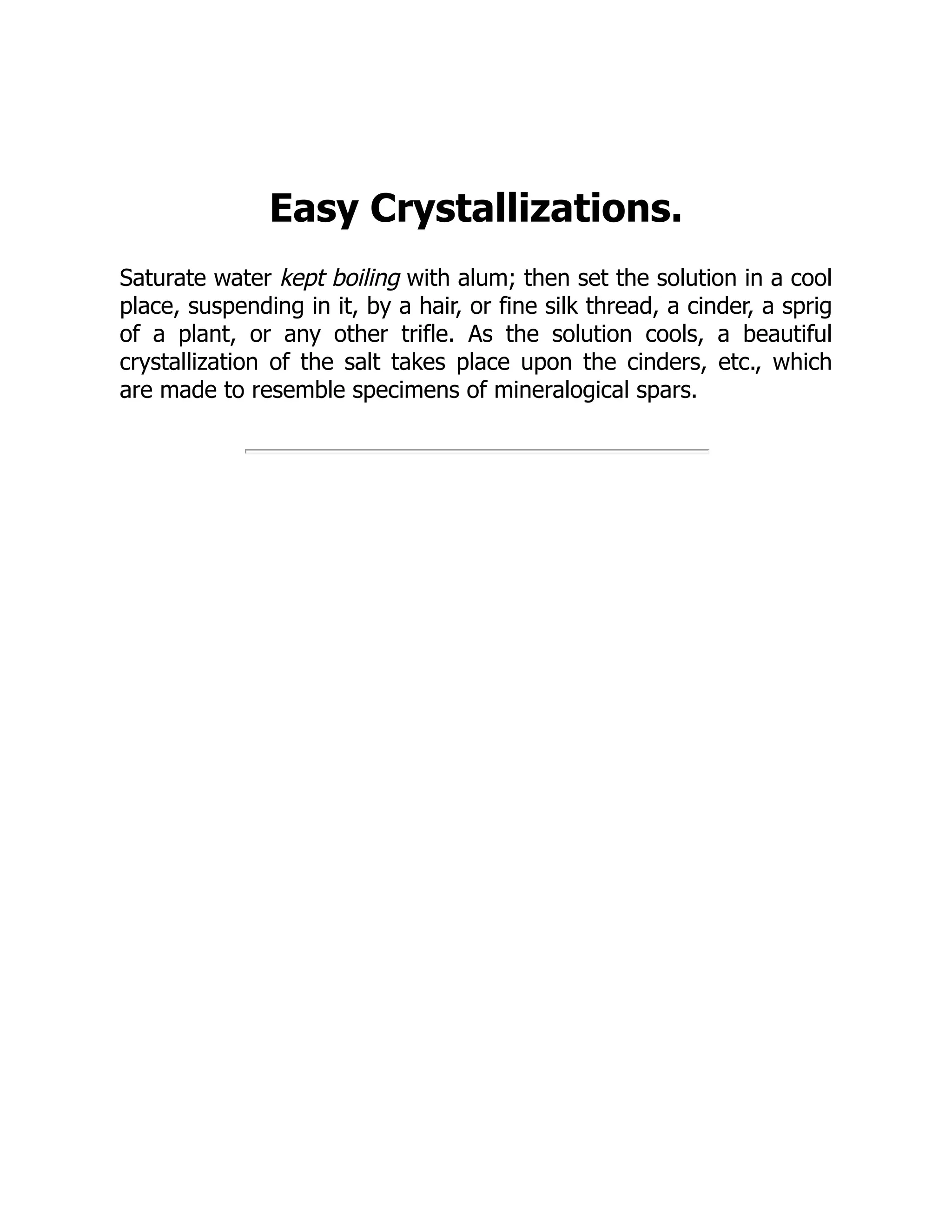 Easy Crystallizations.
Saturate water kept boiling with alum; then set the solution in a cool
place, suspending in it, by a hair, or fine silk thread, a cinder, a sprig
of a plant, or any other trifle. As the solution cools, a beautiful
crystallization of the salt takes place upon the cinders, etc., which
are made to resemble specimens of mineralogical spars.
 