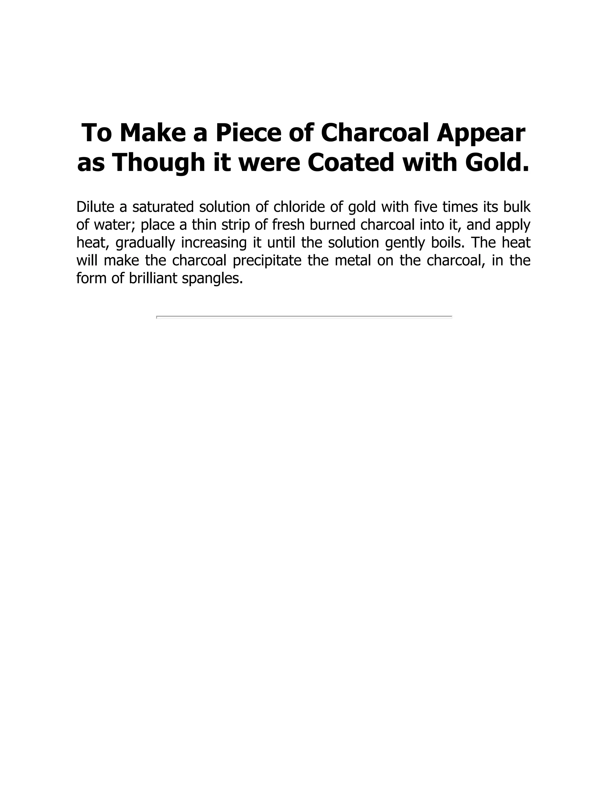 To Make a Piece of Charcoal Appear
as Though it were Coated with Gold.
Dilute a saturated solution of chloride of gold with five times its bulk
of water; place a thin strip of fresh burned charcoal into it, and apply
heat, gradually increasing it until the solution gently boils. The heat
will make the charcoal precipitate the metal on the charcoal, in the
form of brilliant spangles.
 