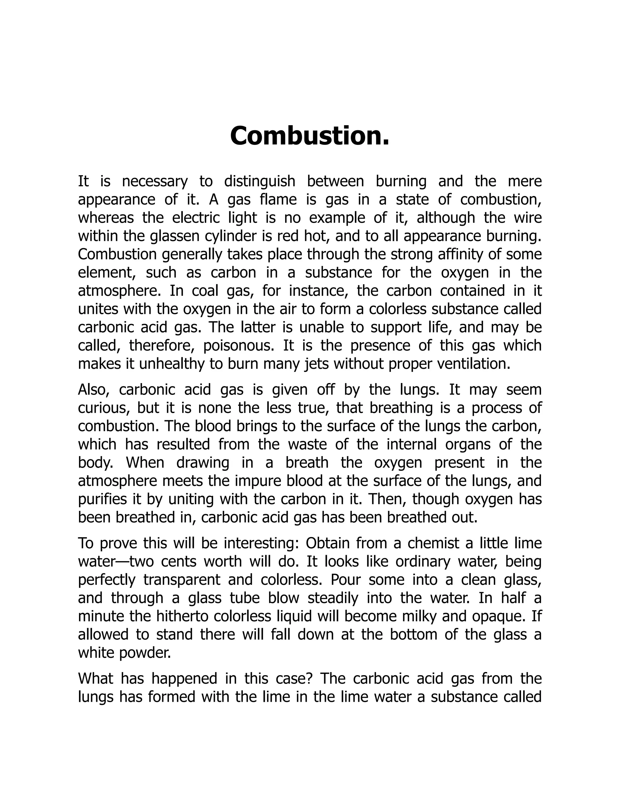 Combustion.
It is necessary to distinguish between burning and the mere
appearance of it. A gas flame is gas in a state of combustion,
whereas the electric light is no example of it, although the wire
within the glassen cylinder is red hot, and to all appearance burning.
Combustion generally takes place through the strong affinity of some
element, such as carbon in a substance for the oxygen in the
atmosphere. In coal gas, for instance, the carbon contained in it
unites with the oxygen in the air to form a colorless substance called
carbonic acid gas. The latter is unable to support life, and may be
called, therefore, poisonous. It is the presence of this gas which
makes it unhealthy to burn many jets without proper ventilation.
Also, carbonic acid gas is given off by the lungs. It may seem
curious, but it is none the less true, that breathing is a process of
combustion. The blood brings to the surface of the lungs the carbon,
which has resulted from the waste of the internal organs of the
body. When drawing in a breath the oxygen present in the
atmosphere meets the impure blood at the surface of the lungs, and
purifies it by uniting with the carbon in it. Then, though oxygen has
been breathed in, carbonic acid gas has been breathed out.
To prove this will be interesting: Obtain from a chemist a little lime
water—two cents worth will do. It looks like ordinary water, being
perfectly transparent and colorless. Pour some into a clean glass,
and through a glass tube blow steadily into the water. In half a
minute the hitherto colorless liquid will become milky and opaque. If
allowed to stand there will fall down at the bottom of the glass a
white powder.
What has happened in this case? The carbonic acid gas from the
lungs has formed with the lime in the lime water a substance called
 
