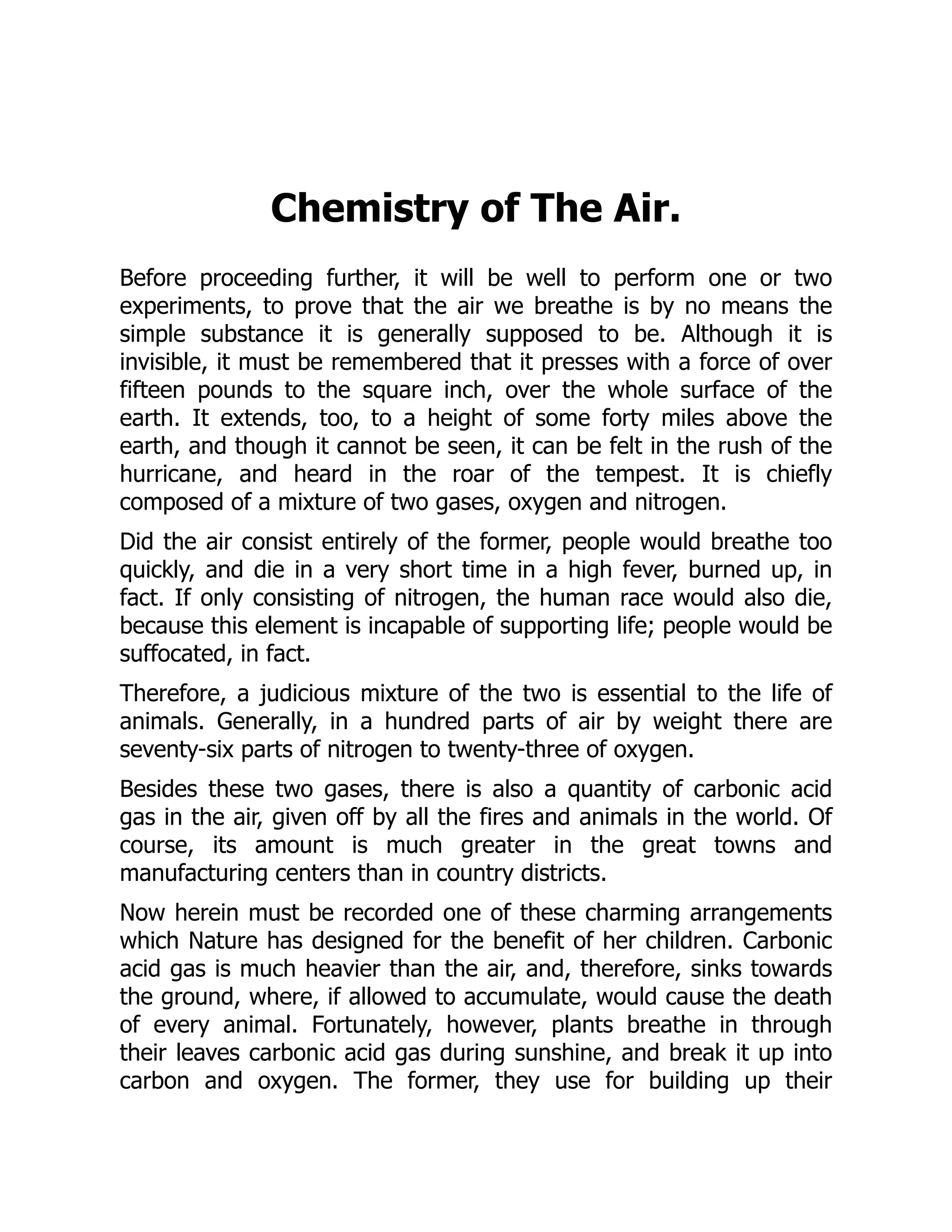 Chemistry of The Air.
Before proceeding further, it will be well to perform one or two
experiments, to prove that the air we breathe is by no means the
simple substance it is generally supposed to be. Although it is
invisible, it must be remembered that it presses with a force of over
fifteen pounds to the square inch, over the whole surface of the
earth. It extends, too, to a height of some forty miles above the
earth, and though it cannot be seen, it can be felt in the rush of the
hurricane, and heard in the roar of the tempest. It is chiefly
composed of a mixture of two gases, oxygen and nitrogen.
Did the air consist entirely of the former, people would breathe too
quickly, and die in a very short time in a high fever, burned up, in
fact. If only consisting of nitrogen, the human race would also die,
because this element is incapable of supporting life; people would be
suffocated, in fact.
Therefore, a judicious mixture of the two is essential to the life of
animals. Generally, in a hundred parts of air by weight there are
seventy-six parts of nitrogen to twenty-three of oxygen.
Besides these two gases, there is also a quantity of carbonic acid
gas in the air, given off by all the fires and animals in the world. Of
course, its amount is much greater in the great towns and
manufacturing centers than in country districts.
Now herein must be recorded one of these charming arrangements
which Nature has designed for the benefit of her children. Carbonic
acid gas is much heavier than the air, and, therefore, sinks towards
the ground, where, if allowed to accumulate, would cause the death
of every animal. Fortunately, however, plants breathe in through
their leaves carbonic acid gas during sunshine, and break it up into
carbon and oxygen. The former, they use for building up their
 