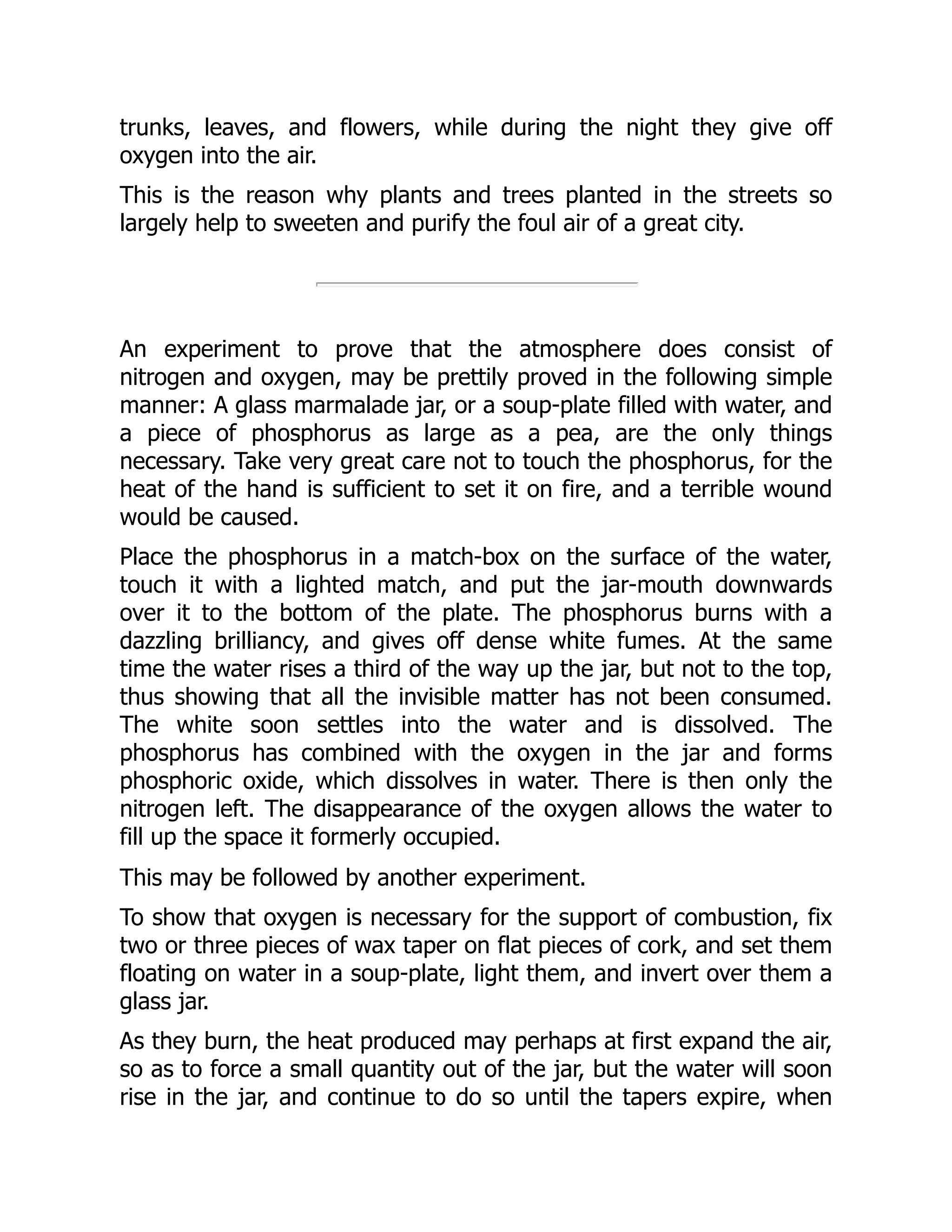 trunks, leaves, and flowers, while during the night they give off
oxygen into the air.
This is the reason why plants and trees planted in the streets so
largely help to sweeten and purify the foul air of a great city.
An experiment to prove that the atmosphere does consist of
nitrogen and oxygen, may be prettily proved in the following simple
manner: A glass marmalade jar, or a soup-plate filled with water, and
a piece of phosphorus as large as a pea, are the only things
necessary. Take very great care not to touch the phosphorus, for the
heat of the hand is sufficient to set it on fire, and a terrible wound
would be caused.
Place the phosphorus in a match-box on the surface of the water,
touch it with a lighted match, and put the jar-mouth downwards
over it to the bottom of the plate. The phosphorus burns with a
dazzling brilliancy, and gives off dense white fumes. At the same
time the water rises a third of the way up the jar, but not to the top,
thus showing that all the invisible matter has not been consumed.
The white soon settles into the water and is dissolved. The
phosphorus has combined with the oxygen in the jar and forms
phosphoric oxide, which dissolves in water. There is then only the
nitrogen left. The disappearance of the oxygen allows the water to
fill up the space it formerly occupied.
This may be followed by another experiment.
To show that oxygen is necessary for the support of combustion, fix
two or three pieces of wax taper on flat pieces of cork, and set them
floating on water in a soup-plate, light them, and invert over them a
glass jar.
As they burn, the heat produced may perhaps at first expand the air,
so as to force a small quantity out of the jar, but the water will soon
rise in the jar, and continue to do so until the tapers expire, when
 