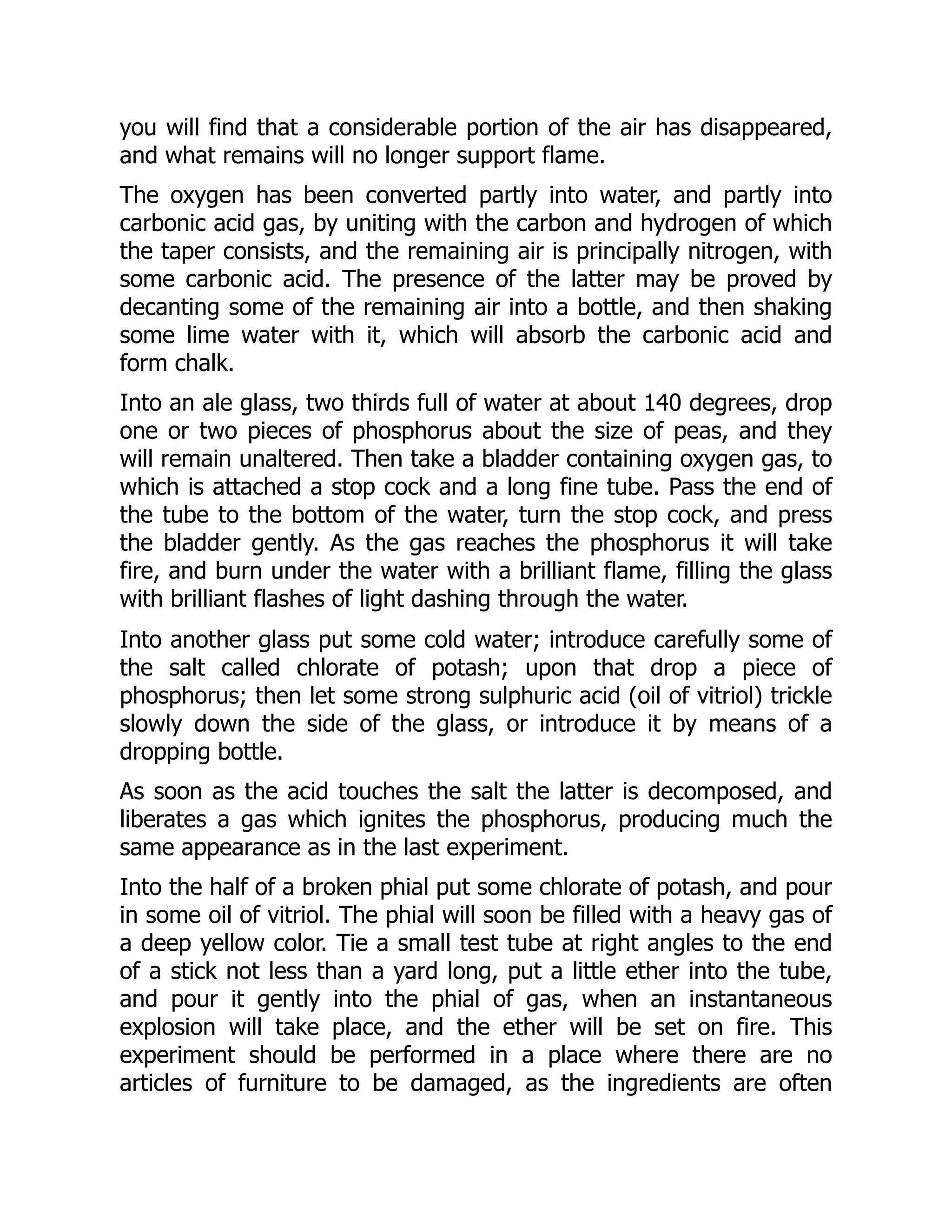 you will find that a considerable portion of the air has disappeared,
and what remains will no longer support flame.
The oxygen has been converted partly into water, and partly into
carbonic acid gas, by uniting with the carbon and hydrogen of which
the taper consists, and the remaining air is principally nitrogen, with
some carbonic acid. The presence of the latter may be proved by
decanting some of the remaining air into a bottle, and then shaking
some lime water with it, which will absorb the carbonic acid and
form chalk.
Into an ale glass, two thirds full of water at about 140 degrees, drop
one or two pieces of phosphorus about the size of peas, and they
will remain unaltered. Then take a bladder containing oxygen gas, to
which is attached a stop cock and a long fine tube. Pass the end of
the tube to the bottom of the water, turn the stop cock, and press
the bladder gently. As the gas reaches the phosphorus it will take
fire, and burn under the water with a brilliant flame, filling the glass
with brilliant flashes of light dashing through the water.
Into another glass put some cold water; introduce carefully some of
the salt called chlorate of potash; upon that drop a piece of
phosphorus; then let some strong sulphuric acid (oil of vitriol) trickle
slowly down the side of the glass, or introduce it by means of a
dropping bottle.
As soon as the acid touches the salt the latter is decomposed, and
liberates a gas which ignites the phosphorus, producing much the
same appearance as in the last experiment.
Into the half of a broken phial put some chlorate of potash, and pour
in some oil of vitriol. The phial will soon be filled with a heavy gas of
a deep yellow color. Tie a small test tube at right angles to the end
of a stick not less than a yard long, put a little ether into the tube,
and pour it gently into the phial of gas, when an instantaneous
explosion will take place, and the ether will be set on fire. This
experiment should be performed in a place where there are no
articles of furniture to be damaged, as the ingredients are often
 