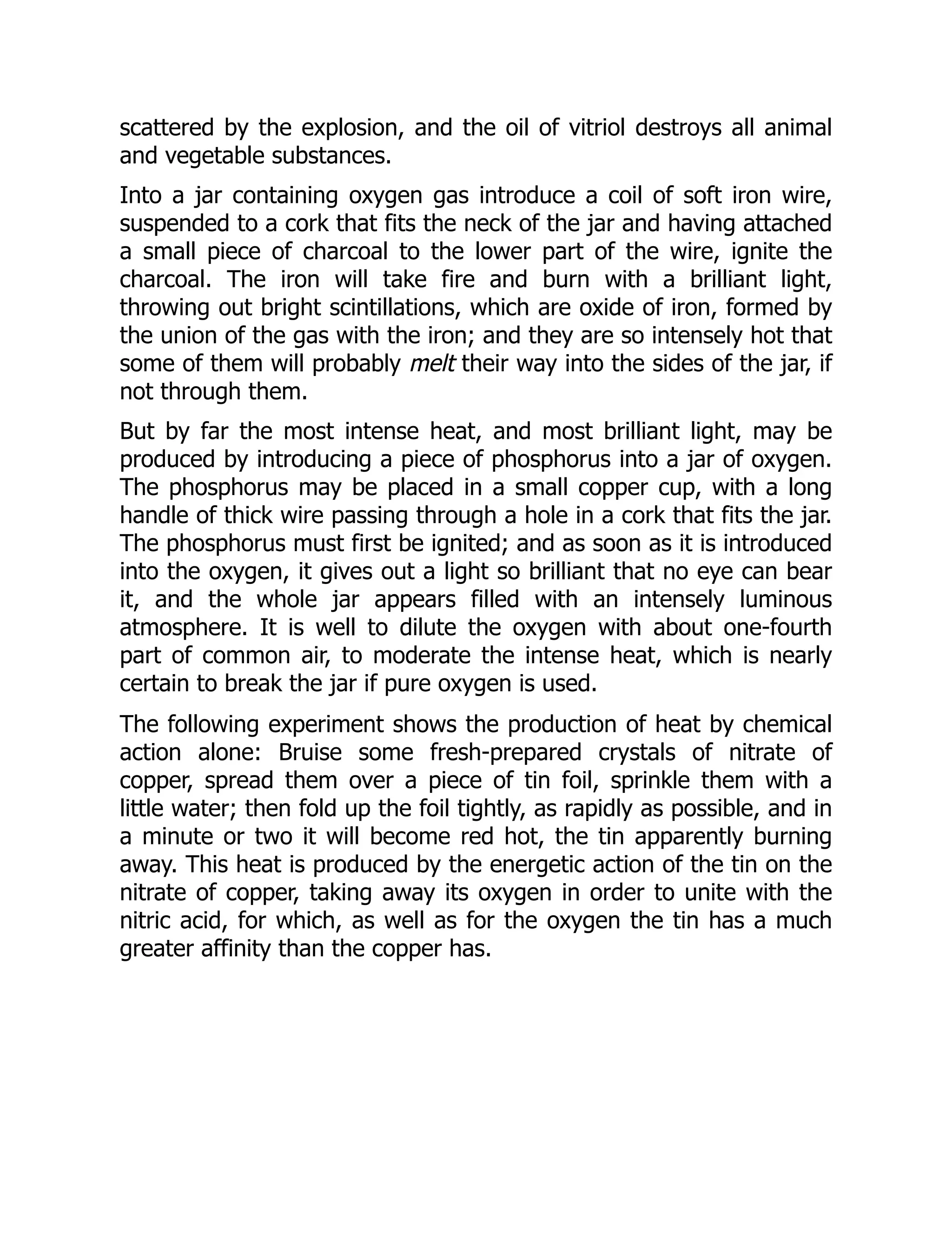 scattered by the explosion, and the oil of vitriol destroys all animal
and vegetable substances.
Into a jar containing oxygen gas introduce a coil of soft iron wire,
suspended to a cork that fits the neck of the jar and having attached
a small piece of charcoal to the lower part of the wire, ignite the
charcoal. The iron will take fire and burn with a brilliant light,
throwing out bright scintillations, which are oxide of iron, formed by
the union of the gas with the iron; and they are so intensely hot that
some of them will probably melt their way into the sides of the jar, if
not through them.
But by far the most intense heat, and most brilliant light, may be
produced by introducing a piece of phosphorus into a jar of oxygen.
The phosphorus may be placed in a small copper cup, with a long
handle of thick wire passing through a hole in a cork that fits the jar.
The phosphorus must first be ignited; and as soon as it is introduced
into the oxygen, it gives out a light so brilliant that no eye can bear
it, and the whole jar appears filled with an intensely luminous
atmosphere. It is well to dilute the oxygen with about one-fourth
part of common air, to moderate the intense heat, which is nearly
certain to break the jar if pure oxygen is used.
The following experiment shows the production of heat by chemical
action alone: Bruise some fresh-prepared crystals of nitrate of
copper, spread them over a piece of tin foil, sprinkle them with a
little water; then fold up the foil tightly, as rapidly as possible, and in
a minute or two it will become red hot, the tin apparently burning
away. This heat is produced by the energetic action of the tin on the
nitrate of copper, taking away its oxygen in order to unite with the
nitric acid, for which, as well as for the oxygen the tin has a much
greater affinity than the copper has.
 