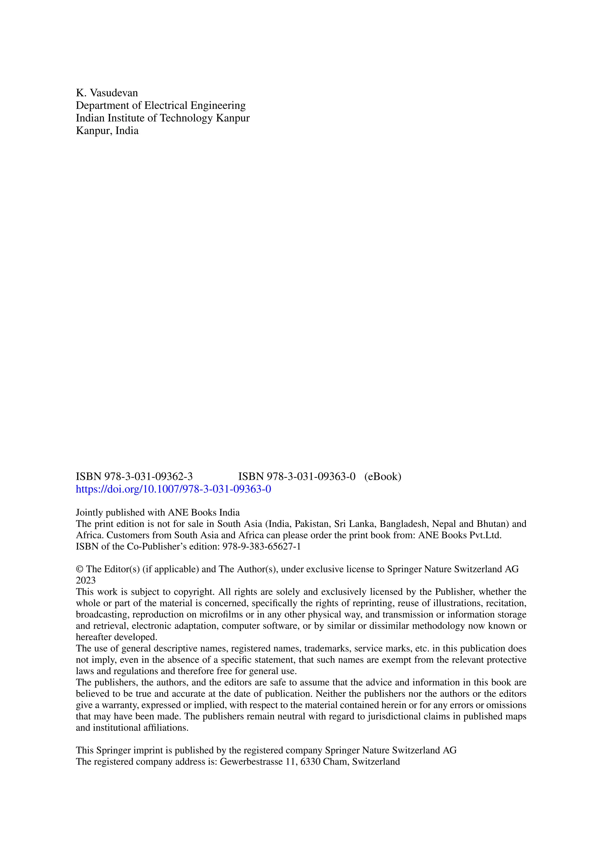 K. Vasudevan
Department of Electrical Engineering
Indian Institute of Technology Kanpur
Kanpur, India
ISBN 978-3-031-09362-3 ISBN 978-3-031-09363-0 (eBook)
https://doi.org/10.1007/978-3-031-09363-0
Jointly published with ANE Books India
The print edition is not for sale in South Asia (India, Pakistan, Sri Lanka, Bangladesh, Nepal and Bhutan) and
Africa. Customers from South Asia and Africa can please order the print book from: ANE Books Pvt.Ltd.
ISBN of the Co-Publisher’s edition: 978-9-383-65627-1
© The Editor(s) (if applicable) and The Author(s), under exclusive license to Springer Nature Switzerland AG
2023
This work is subject to copyright. All rights are solely and exclusively licensed by the Publisher, whether the
whole or part of the material is concerned, specifically the rights of reprinting, reuse of illustrations, recitation,
broadcasting, reproduction on microfilms or in any other physical way, and transmission or information storage
and retrieval, electronic adaptation, computer software, or by similar or dissimilar methodology now known or
hereafter developed.
The use of general descriptive names, registered names, trademarks, service marks, etc. in this publication does
not imply, even in the absence of a specific statement, that such names are exempt from the relevant protective
laws and regulations and therefore free for general use.
The publishers, the authors, and the editors are safe to assume that the advice and information in this book are
believed to be true and accurate at the date of publication. Neither the publishers nor the authors or the editors
give a warranty, expressed or implied, with respect to the material contained herein or for any errors or omissions
that may have been made. The publishers remain neutral with regard to jurisdictional claims in published maps
and institutional affiliations.
This Springer imprint is published by the registered company Springer Nature Switzerland AG
The registered company address is: Gewerbestrasse 11, 6330 Cham, Switzerland
 