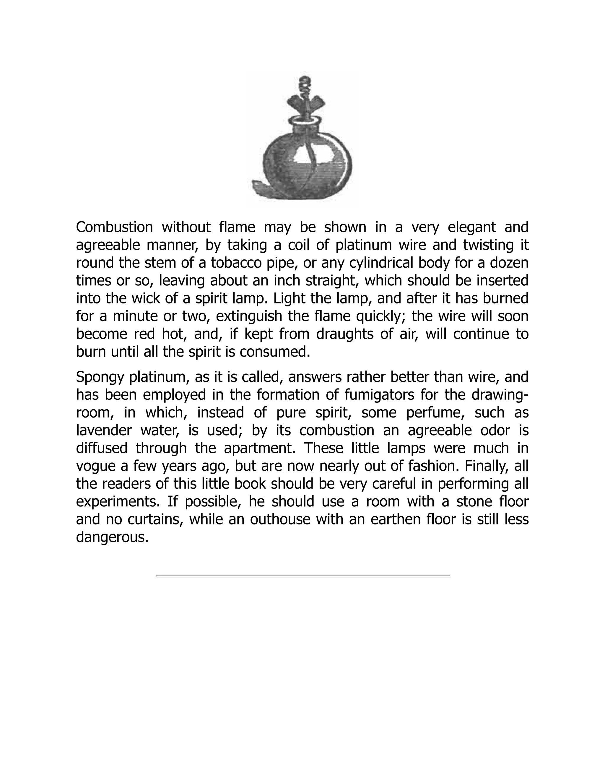 Combustion without flame may be shown in a very elegant and
agreeable manner, by taking a coil of platinum wire and twisting it
round the stem of a tobacco pipe, or any cylindrical body for a dozen
times or so, leaving about an inch straight, which should be inserted
into the wick of a spirit lamp. Light the lamp, and after it has burned
for a minute or two, extinguish the flame quickly; the wire will soon
become red hot, and, if kept from draughts of air, will continue to
burn until all the spirit is consumed.
Spongy platinum, as it is called, answers rather better than wire, and
has been employed in the formation of fumigators for the drawing-
room, in which, instead of pure spirit, some perfume, such as
lavender water, is used; by its combustion an agreeable odor is
diffused through the apartment. These little lamps were much in
vogue a few years ago, but are now nearly out of fashion. Finally, all
the readers of this little book should be very careful in performing all
experiments. If possible, he should use a room with a stone floor
and no curtains, while an outhouse with an earthen floor is still less
dangerous.
 