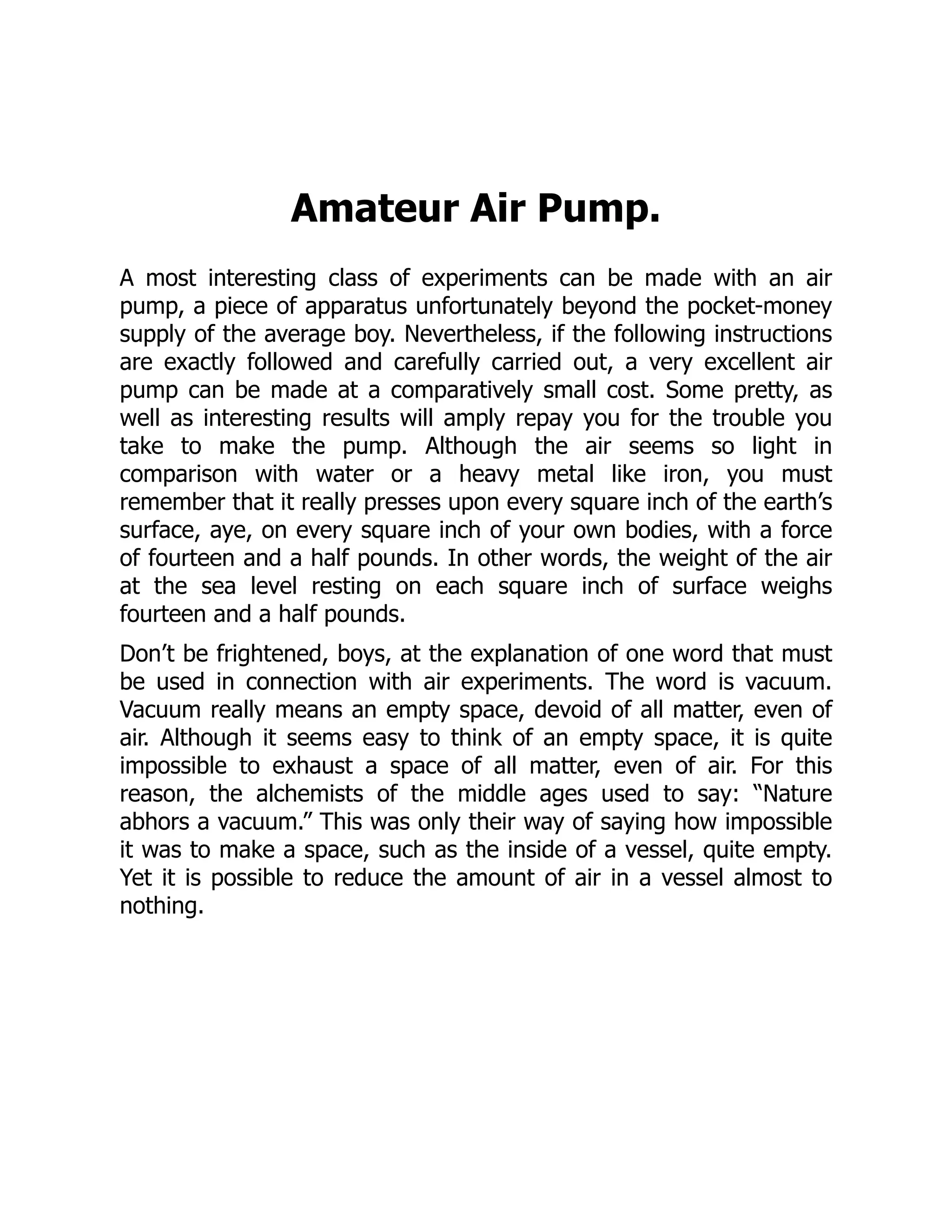 Amateur Air Pump.
A most interesting class of experiments can be made with an air
pump, a piece of apparatus unfortunately beyond the pocket-money
supply of the average boy. Nevertheless, if the following instructions
are exactly followed and carefully carried out, a very excellent air
pump can be made at a comparatively small cost. Some pretty, as
well as interesting results will amply repay you for the trouble you
take to make the pump. Although the air seems so light in
comparison with water or a heavy metal like iron, you must
remember that it really presses upon every square inch of the earth’s
surface, aye, on every square inch of your own bodies, with a force
of fourteen and a half pounds. In other words, the weight of the air
at the sea level resting on each square inch of surface weighs
fourteen and a half pounds.
Don’t be frightened, boys, at the explanation of one word that must
be used in connection with air experiments. The word is vacuum.
Vacuum really means an empty space, devoid of all matter, even of
air. Although it seems easy to think of an empty space, it is quite
impossible to exhaust a space of all matter, even of air. For this
reason, the alchemists of the middle ages used to say: “Nature
abhors a vacuum.” This was only their way of saying how impossible
it was to make a space, such as the inside of a vessel, quite empty.
Yet it is possible to reduce the amount of air in a vessel almost to
nothing.
 