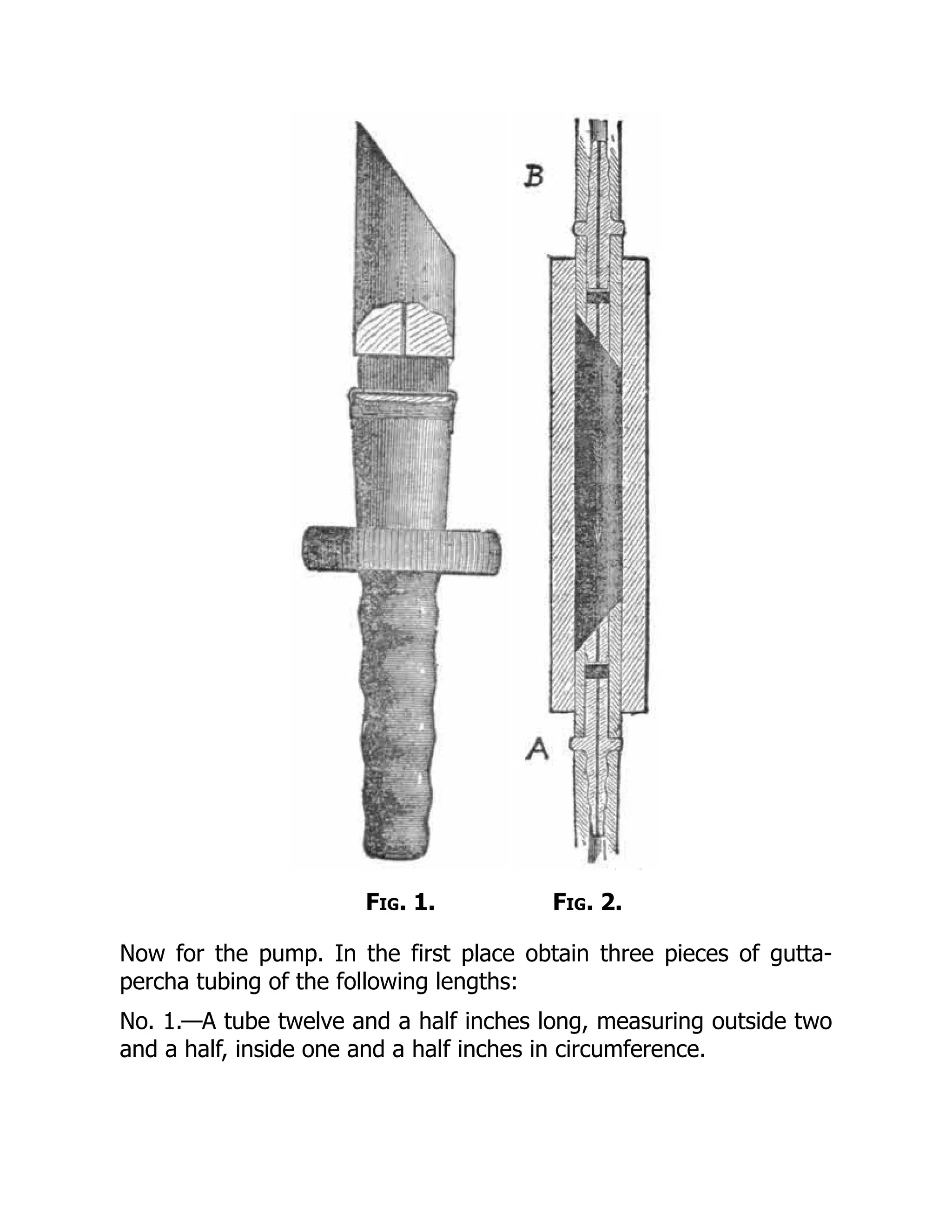 Fig. 1. Fig. 2.
Now for the pump. In the first place obtain three pieces of gutta-
percha tubing of the following lengths:
No. 1.—A tube twelve and a half inches long, measuring outside two
and a half, inside one and a half inches in circumference.
 