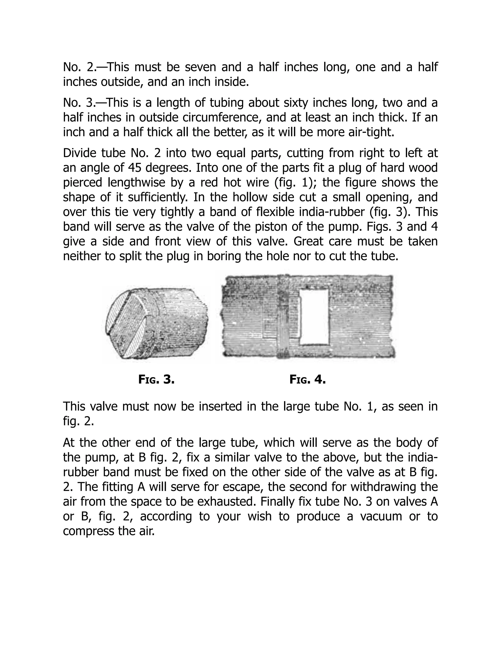No. 2.—This must be seven and a half inches long, one and a half
inches outside, and an inch inside.
No. 3.—This is a length of tubing about sixty inches long, two and a
half inches in outside circumference, and at least an inch thick. If an
inch and a half thick all the better, as it will be more air-tight.
Divide tube No. 2 into two equal parts, cutting from right to left at
an angle of 45 degrees. Into one of the parts fit a plug of hard wood
pierced lengthwise by a red hot wire (fig. 1); the figure shows the
shape of it sufficiently. In the hollow side cut a small opening, and
over this tie very tightly a band of flexible india-rubber (fig. 3). This
band will serve as the valve of the piston of the pump. Figs. 3 and 4
give a side and front view of this valve. Great care must be taken
neither to split the plug in boring the hole nor to cut the tube.
Fig. 3. Fig. 4.
This valve must now be inserted in the large tube No. 1, as seen in
fig. 2.
At the other end of the large tube, which will serve as the body of
the pump, at B fig. 2, fix a similar valve to the above, but the india-
rubber band must be fixed on the other side of the valve as at B fig.
2. The fitting A will serve for escape, the second for withdrawing the
air from the space to be exhausted. Finally fix tube No. 3 on valves A
or B, fig. 2, according to your wish to produce a vacuum or to
compress the air.
 