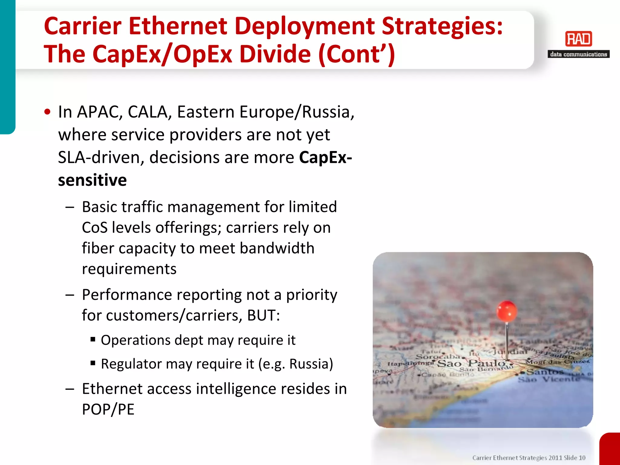 Carrier Ethernet Deployment Strategies:
The CapEx/OpEx Divide (Cont’)

• In APAC, CALA, Eastern Europe/Russia,
  where service providers are not yet
  SLA-driven, decisions are more CapEx-
  sensitive
  – Basic traffic management for limited
    CoS levels offerings; carriers rely on
    fiber capacity to meet bandwidth
    requirements
  – Performance reporting not a priority
    for customers/carriers, BUT:
       Operations dept may require it
       Regulator may require it (e.g. Russia)
  – Ethernet access intelligence resides in
    POP/PE

                                                Carrier Ethernet Strategies 2011 Slide 10
 