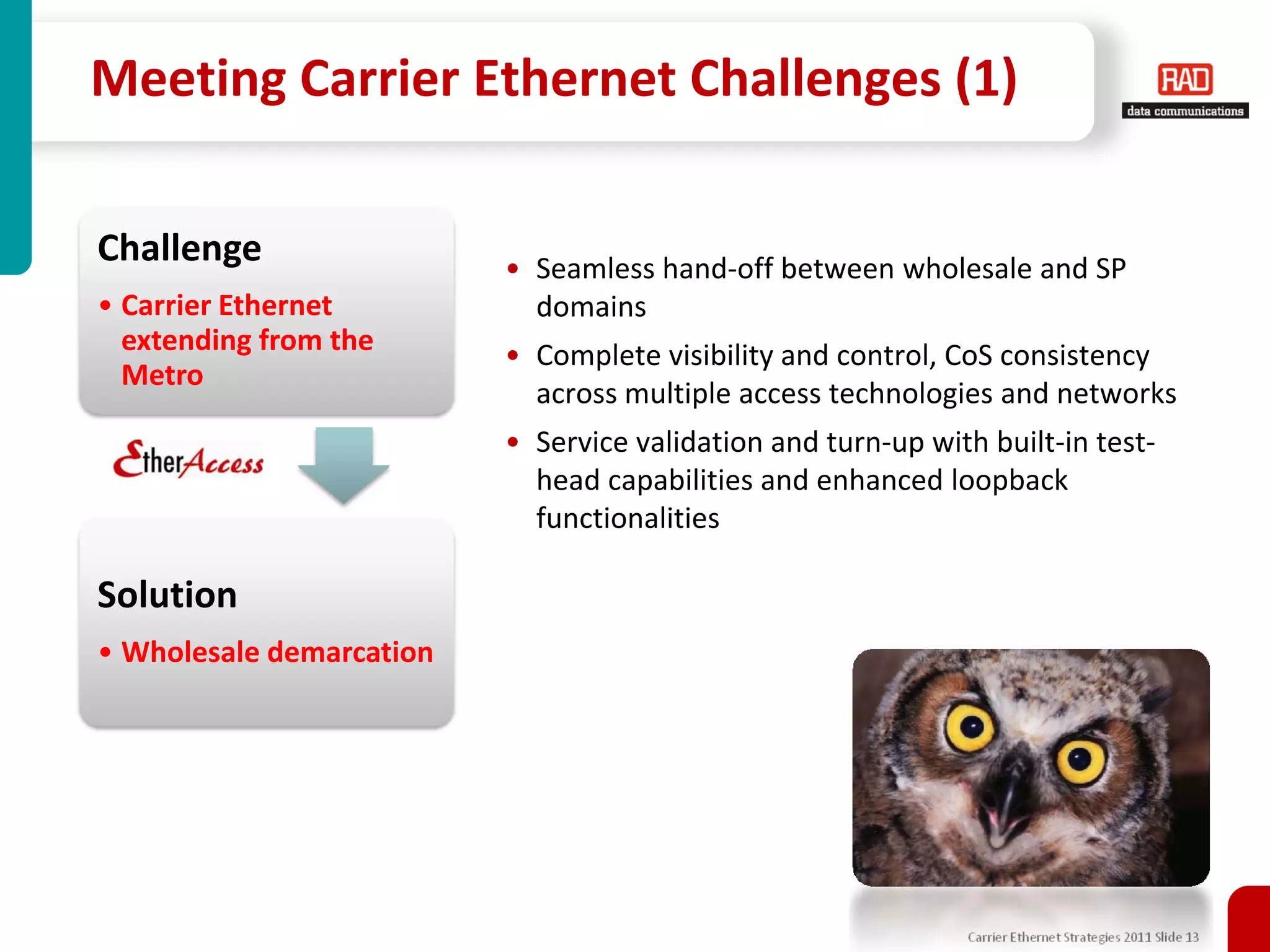 Meeting Carrier Ethernet Challenges (1)

Challenge                 • Seamless hand-off between wholesale and SP
• Carrier Ethernet          domains
  extending from the      • Complete visibility and control, CoS consistency
  Metro
                            across multiple access technologies and networks
                          • Service validation and turn-up with built-in test-
                            head capabilities and enhanced loopback
                            functionalities

Solution
• Wholesale demarcation




                                                               Carrier Ethernet Strategies 2011 Slide 13
 