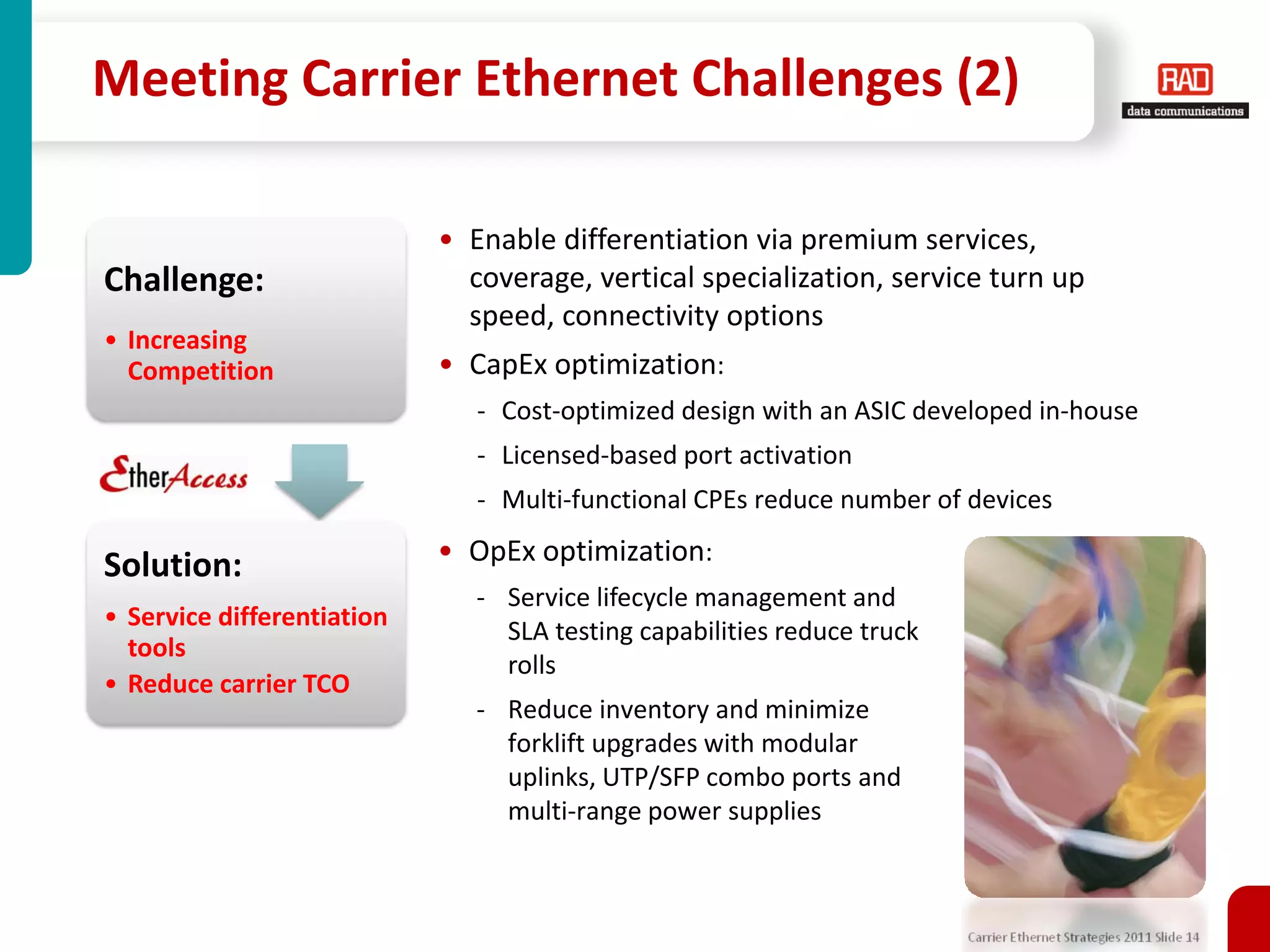 Meeting Carrier Ethernet Challenges (2)

                            • Enable differentiation via premium services,
Challenge:                    coverage, vertical specialization, service turn up
                              speed, connectivity options
• Increasing
  Competition               • CapEx optimization:
                               - Cost-optimized design with an ASIC developed in-house
                               - Licensed-based port activation
                               - Multi-functional CPEs reduce number of devices

Solution:                   • OpEx optimization:
                               - Service lifecycle management and
• Service differentiation
                                 SLA testing capabilities reduce truck
  tools
                                 rolls
• Reduce carrier TCO
                               - Reduce inventory and minimize
                                 forklift upgrades with modular
                                 uplinks, UTP/SFP combo ports and
                                 multi-range power supplies



                                                                         Carrier Ethernet Strategies 2011 Slide 14
 