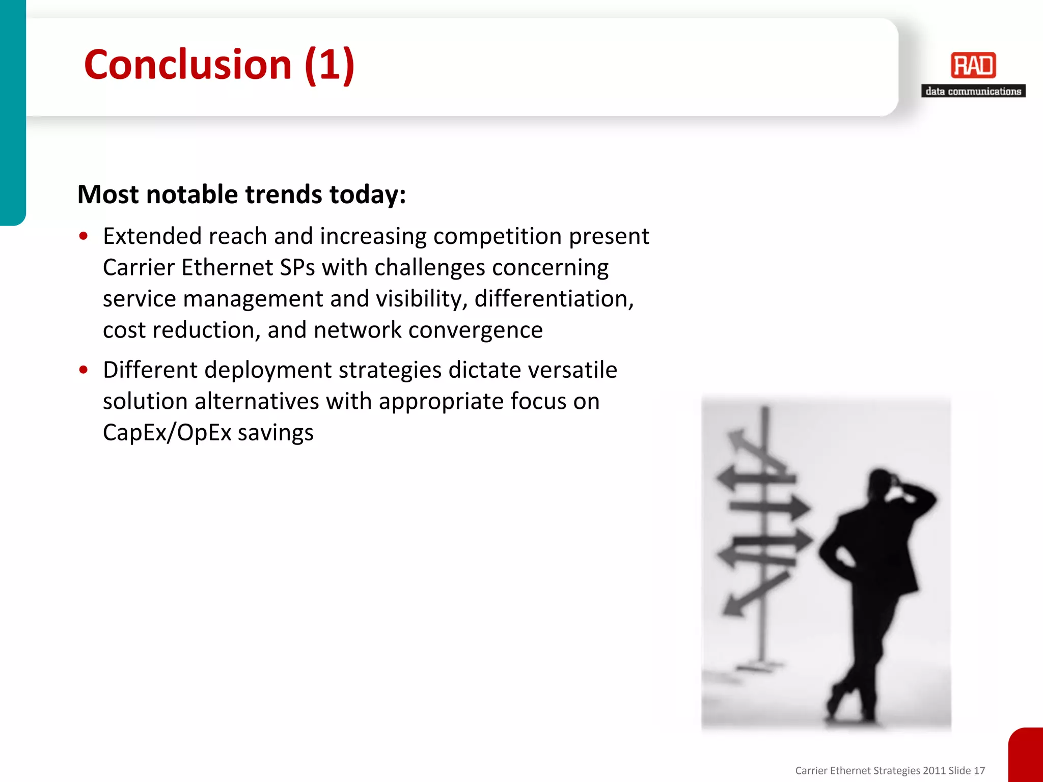Conclusion (1)

Most notable trends today:
• Extended reach and increasing competition present
  Carrier Ethernet SPs with challenges concerning
  service management and visibility, differentiation,
  cost reduction, and network convergence
• Different deployment strategies dictate versatile
  solution alternatives with appropriate focus on
  CapEx/OpEx savings




                                                        Carrier Ethernet Strategies 2011 Slide 17
 