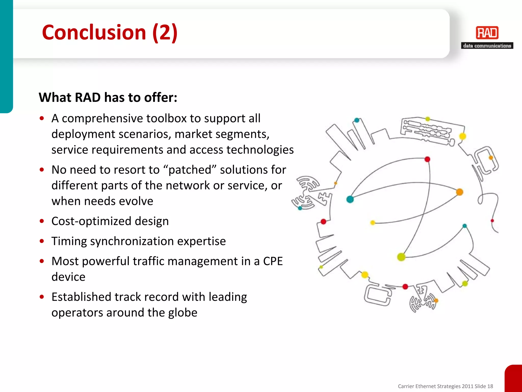 Conclusion (2)

What RAD has to offer:
• A comprehensive toolbox to support all
  deployment scenarios, market segments,
  service requirements and access technologies
• No need to resort to “patched” solutions for
  different parts of the network or service, or
  when needs evolve
• Cost-optimized design
• Timing synchronization expertise
• Most powerful traffic management in a CPE
  device
• Established track record with leading
  operators around the globe




                                                  Carrier Ethernet Strategies 2011 Slide 18
 