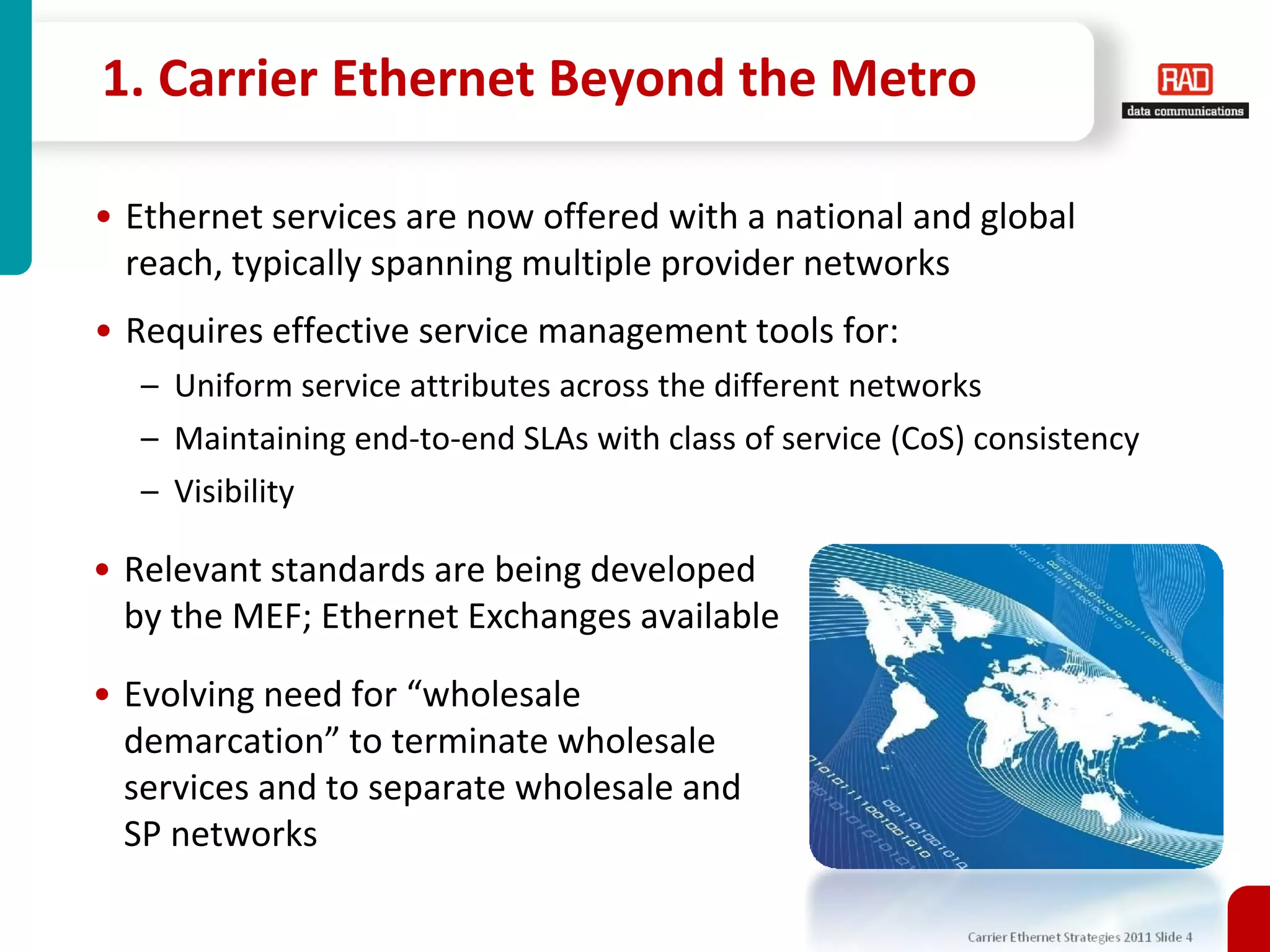 1. Carrier Ethernet Beyond the Metro

• Ethernet services are now offered with a national and global
  reach, typically spanning multiple provider networks
• Requires effective service management tools for:
  – Uniform service attributes across the different networks
  – Maintaining end-to-end SLAs with class of service (CoS) consistency
  – Visibility

• Relevant standards are being developed
  by the MEF; Ethernet Exchanges available

• Evolving need for “wholesale
  demarcation” to terminate wholesale
  services and to separate wholesale and
  SP networks

                                                           Carrier Ethernet Strategies 2011 Slide 4
 