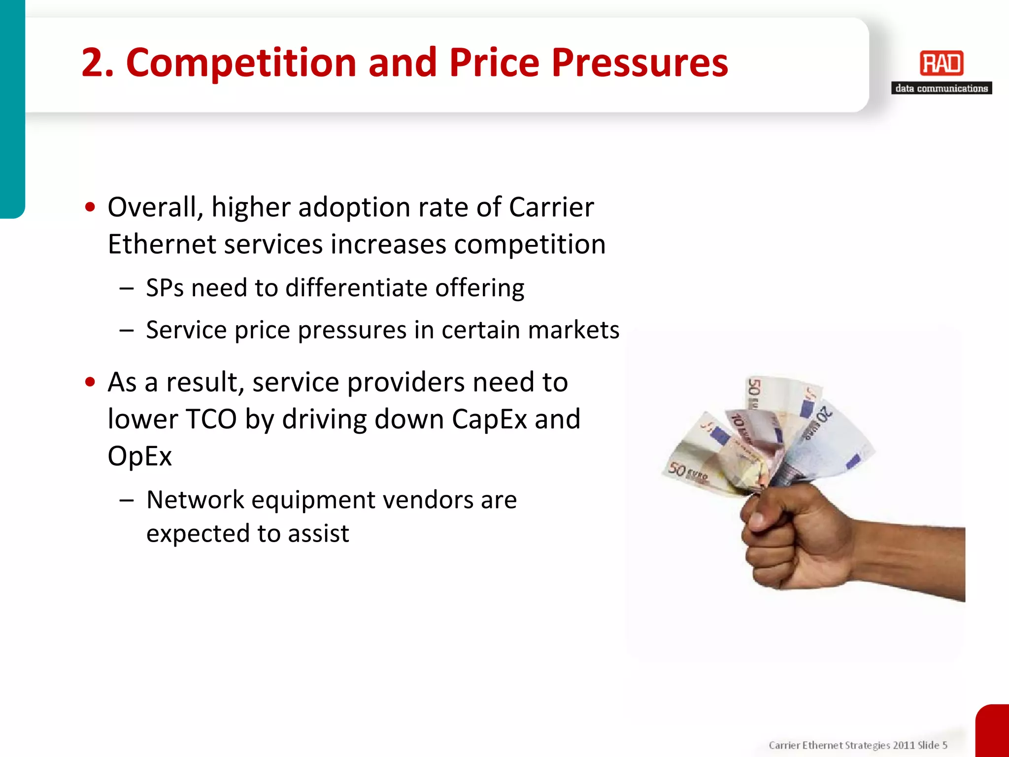 2. Competition and Price Pressures


• Overall, higher adoption rate of Carrier
  Ethernet services increases competition
  – SPs need to differentiate offering
  – Service price pressures in certain markets
• As a result, service providers need to
  lower TCO by driving down CapEx and
  OpEx
  – Network equipment vendors are
    expected to assist




                                                 Carrier Ethernet Strategies 2011 Slide 5
 