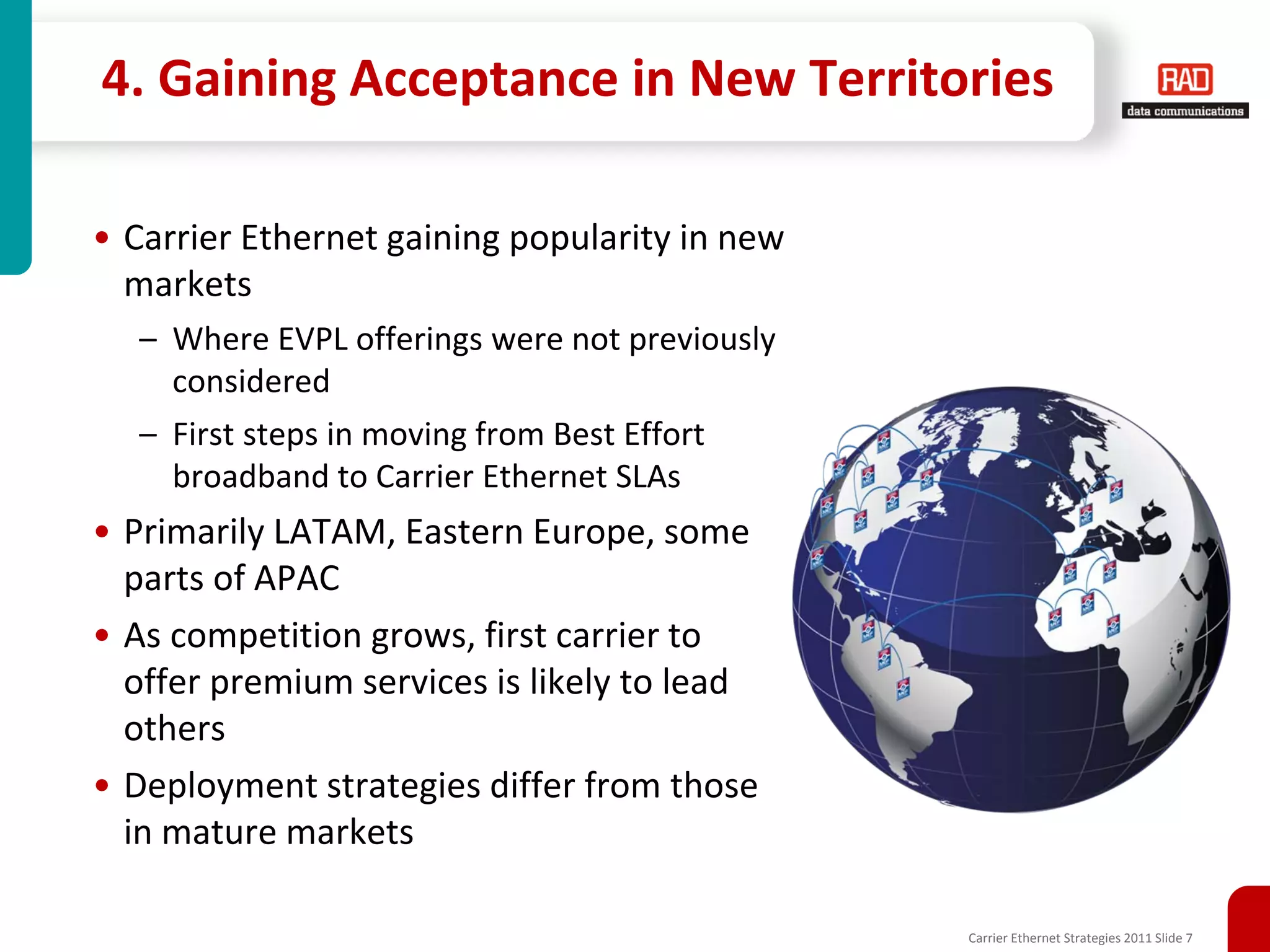 4. Gaining Acceptance in New Territories

• Carrier Ethernet gaining popularity in new
  markets
  – Where EVPL offerings were not previously
    considered
  – First steps in moving from Best Effort
    broadband to Carrier Ethernet SLAs
• Primarily LATAM, Eastern Europe, some
  parts of APAC
• As competition grows, first carrier to
  offer premium services is likely to lead
  others
• Deployment strategies differ from those
  in mature markets

                                               Carrier Ethernet Strategies 2011 Slide 7
 