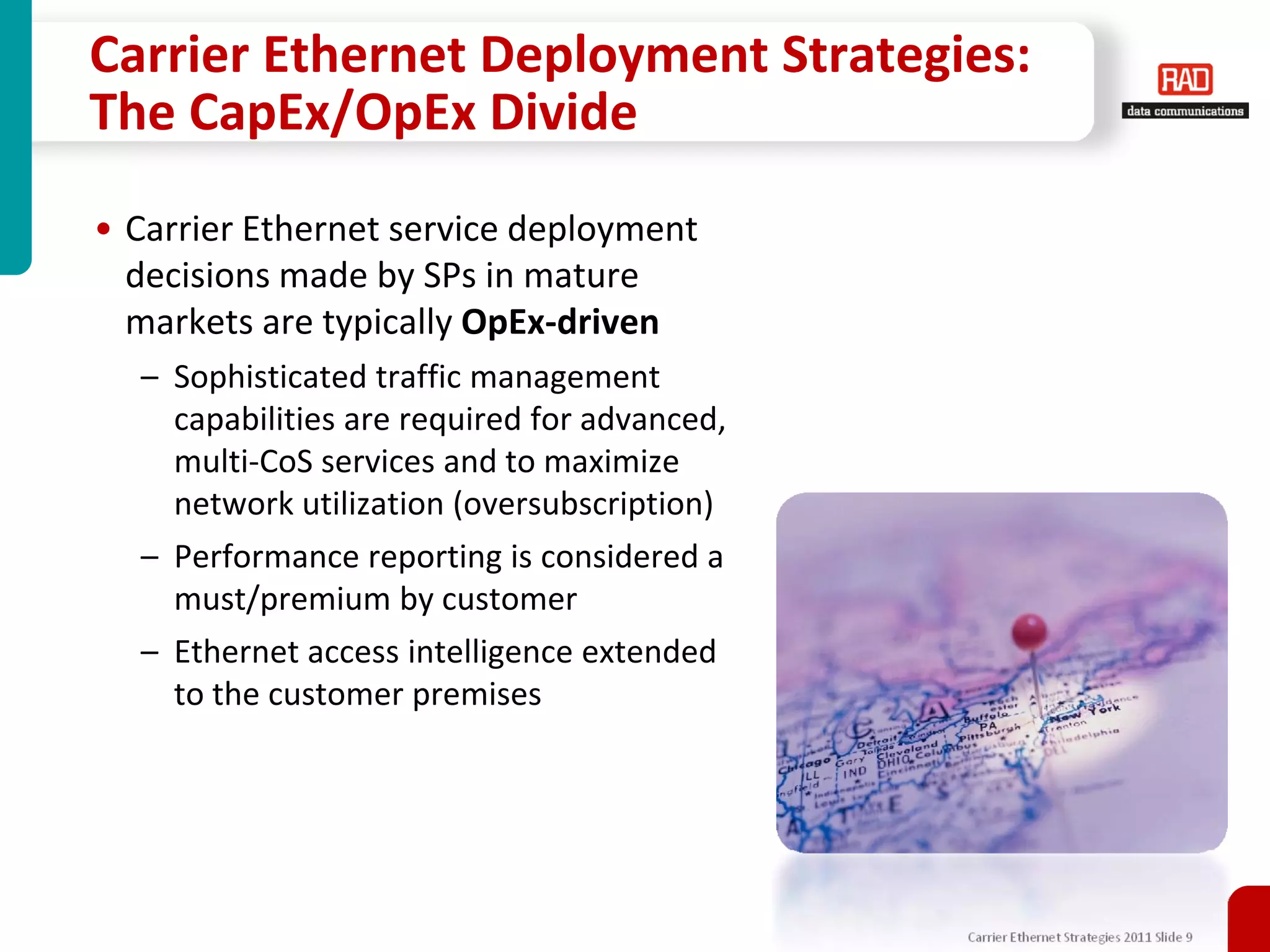 Carrier Ethernet Deployment Strategies:
The CapEx/OpEx Divide
• Carrier Ethernet service deployment
  decisions made by SPs in mature
  markets are typically OpEx-driven
  – Sophisticated traffic management
    capabilities are required for advanced,
    multi-CoS services and to maximize
    network utilization (oversubscription)
  – Performance reporting is considered a
    must/premium by customer
  – Ethernet access intelligence extended
    to the customer premises




                                              Carrier Ethernet Strategies 2011 Slide 9
 