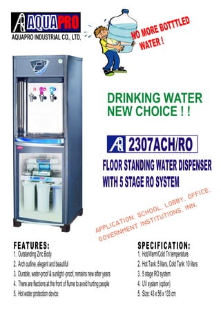 AQUAPRO INDUSTRIAL CO., LTD. 
NO MORE BOTTTLED 
WATER ! 
DRINKING WATER 
NEW CHOICE ! ! 
2307ACH/RO 
FLOOR STANDING WATER DISPENSER 
WITH 5 STAGE RO SYSTEM 
F E A T U R E S : 
 
 
1. Outstanding Zinc Body 
2. Arch outline, elegent and beautiful 
3. Durable, water-proof & sunlight -proof, remains new after years 
4. There are flections at the front of flume to avoid hurting people 
5. Hot water protection device 
S P E C I F I C A T I O N : 
1. Hot/Warm/Cold Tri temperature 
2. Hot Tank: 5 liters, Cold Tank: 10 liters 
3. 5 stage RO system 
4. UV system (option) 
5. Size: 43 x 56 x 133 cm 
