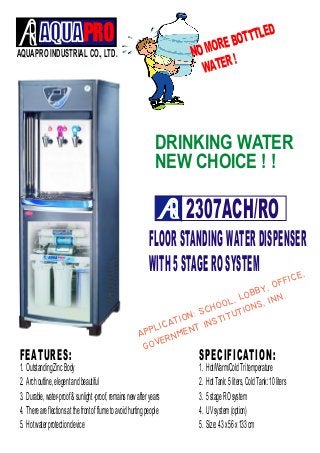AQUAPRO INDUSTRIAL CO., LTD.
FLOORSTANDINGWATERDISPENSER
WITH5STAGEROSYSTEM
NO MORE BOTTTLED
WATER !
DRINKING WATER
NEW CHOICE ! !
2307ACH/RO
1. OutstandingZincBody
2. Archoutline,elegentandbeautiful
3. Durable,water-proof&sunlight-proof,remainsnewafteryears
4. Thereareflectionsatthefrontofflumetoavoidhurtingpeople
5. Hotwaterprotectiondevice
FEATURES:
1. Hot/Warm/ColdTritemperature
2. HotTank:5liters,ColdTank:10liters
3. 5stageROsystem
4. UVsystem(option)
5. Size:43x56x133cm
SPECIFICATION:


 