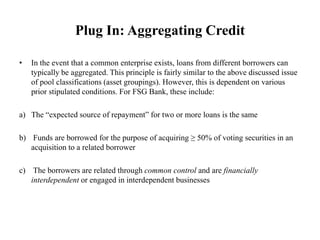 Plug In: Aggregating Credit
• In the event that a common enterprise exists, loans from different borrowers can
typically be aggregated. This principle is fairly similar to the above discussed issue
of pool classifications (asset groupings). However, this is dependent on various
prior stipulated conditions. For FSG Bank, these include:
a) The “expected source of repayment” for two or more loans is the same
b) Funds are borrowed for the purpose of acquiring ≥ 50% of voting securities in an
acquisition to a related borrower
c) The borrowers are related through common control and are financially
interdependent or engaged in interdependent businesses
 