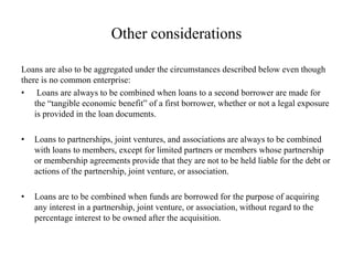 Other considerations
Loans are also to be aggregated under the circumstances described below even though
there is no common enterprise:
• Loans are always to be combined when loans to a second borrower are made for
the “tangible economic benefit” of a first borrower, whether or not a legal exposure
is provided in the loan documents.
• Loans to partnerships, joint ventures, and associations are always to be combined
with loans to members, except for limited partners or members whose partnership
or membership agreements provide that they are not to be held liable for the debt or
actions of the partnership, joint venture, or association.
• Loans are to be combined when funds are borrowed for the purpose of acquiring
any interest in a partnership, joint venture, or association, without regard to the
percentage interest to be owned after the acquisition.
 