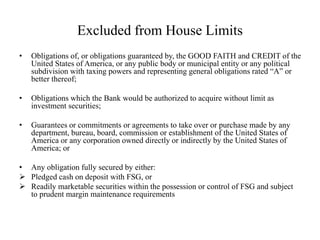 Excluded from House Limits
• Obligations of, or obligations guaranteed by, the GOOD FAITH and CREDIT of the
United States of America, or any public body or municipal entity or any political
subdivision with taxing powers and representing general obligations rated “A” or
better thereof;
• Obligations which the Bank would be authorized to acquire without limit as
investment securities;
• Guarantees or commitments or agreements to take over or purchase made by any
department, bureau, board, commission or establishment of the United States of
America or any corporation owned directly or indirectly by the United States of
America; or
• Any obligation fully secured by either:
 Pledged cash on deposit with FSG, or
 Readily marketable securities within the possession or control of FSG and subject
to prudent margin maintenance requirements
 
