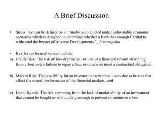 A Brief Discussion
• Stress Test can be defined as an “analysis conducted under unfavorable economic
scenarios which is designed to determine whether a Bank has enough Capital to
withstand the Impact of Adverse Developments.”_ Investopedia
• Key Issues focused on can include:
a) Credit Risk: The risk of loss of principal or loss of a financial reward stemming
from a borrower's failure to repay a loan or otherwise meet a contractual obligation
b) Market Risk: The possibility for an investor to experience losses due to factors that
affect the overall performance of the financial markets, and
c) Liquidity risk: The risk stemming from the lack of marketability of an investment
that cannot be bought or sold quickly enough to prevent or minimize a loss
 