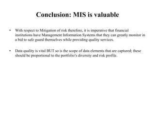 Conclusion: MIS is valuable
• With respect to Mitigation of risk therefore, it is imperative that financial
institutions have Management Information Systems that they can greatly monitor in
a bid to safe guard themselves while providing quality services.
• Data quality is vital BUT so is the scope of data elements that are captured; these
should be proportional to the portfolio’s diversity and risk profile.
 